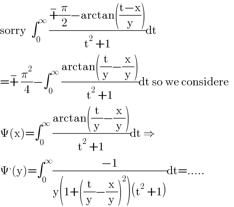 sorry  ∫_0 ^∞  ((+^− (π/2)−arctan(((t−x)/y)))/(t^2  +1))dt  =+^−  (π^2 /4)−∫_0 ^∞  ((arctan((t/y)−(x/y)))/(t^2  +1))dt so we considere  Ψ(x)=∫_0 ^∞  ((arctan((t/y)−(x/y)))/(t^2  +1))dt ⇒  Ψ^′ (y)=∫_0 ^∞ ((−1)/(y(1+((t/y)−(x/y))^2 )(t^2  +1)))dt=.....  