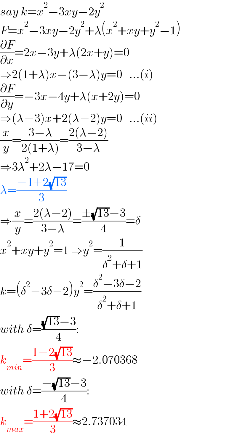 say k=x^2 −3xy−2y^2   F=x^2 −3xy−2y^2 +λ(x^2 +xy+y^2 −1)  (∂F/∂x)=2x−3y+λ(2x+y)=0  ⇒2(1+λ)x−(3−λ)y=0   ...(i)  (∂F/∂y)=−3x−4y+λ(x+2y)=0  ⇒(λ−3)x+2(λ−2)y=0   ...(ii)  (x/y)=((3−λ)/(2(1+λ)))=((2(λ−2))/(3−λ))  ⇒3λ^2 +2λ−17=0  λ=((−1±2(√(13)))/3)  ⇒(x/y)=((2(λ−2))/(3−λ))=((±(√(13))−3)/4)=δ  x^2 +xy+y^2 =1 ⇒y^2 =(1/(δ^2 +δ+1))  k=(δ^2 −3δ−2)y^2 =((δ^2 −3δ−2)/(δ^2 +δ+1))  with δ=(((√(13))−3)/4):  k_(min) =((1−2(√(13)))/3)≈−2.070368  with δ=((−(√(13))−3)/4):  k_(max) =((1+2(√(13)))/3)≈2.737034  
