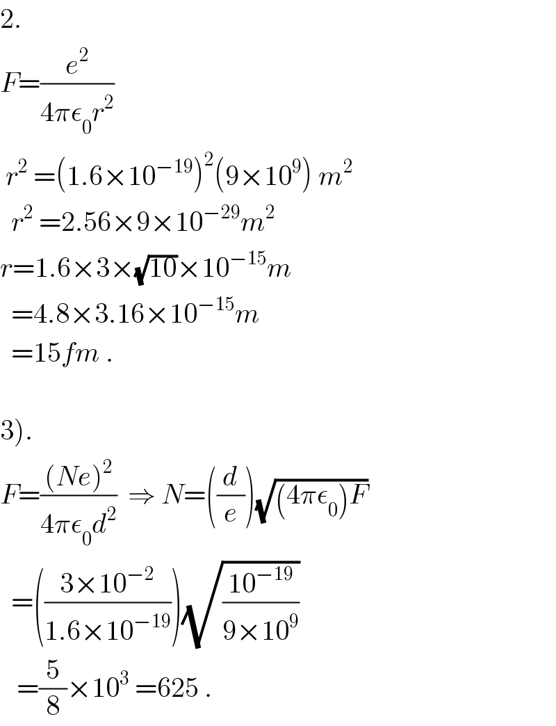 2.  F=(e^2 /(4πε_0 r^2 ))   r^2  =(1.6×10^(−19) )^2 (9×10^9 ) m^2     r^2  =2.56×9×10^(−29) m^2   r=1.6×3×(√(10))×10^(−15) m    =4.8×3.16×10^(−15) m    =15fm .    3).  F=(((Ne)^2 )/(4πε_0 d^2 ))  ⇒ N=((d/e))(√((4πε_0 )F))     =(((3×10^(−2) )/(1.6×10^(−19) )))(√((10^(−19) )/(9×10^9 )))      =(5/8)×10^3  =625 .  