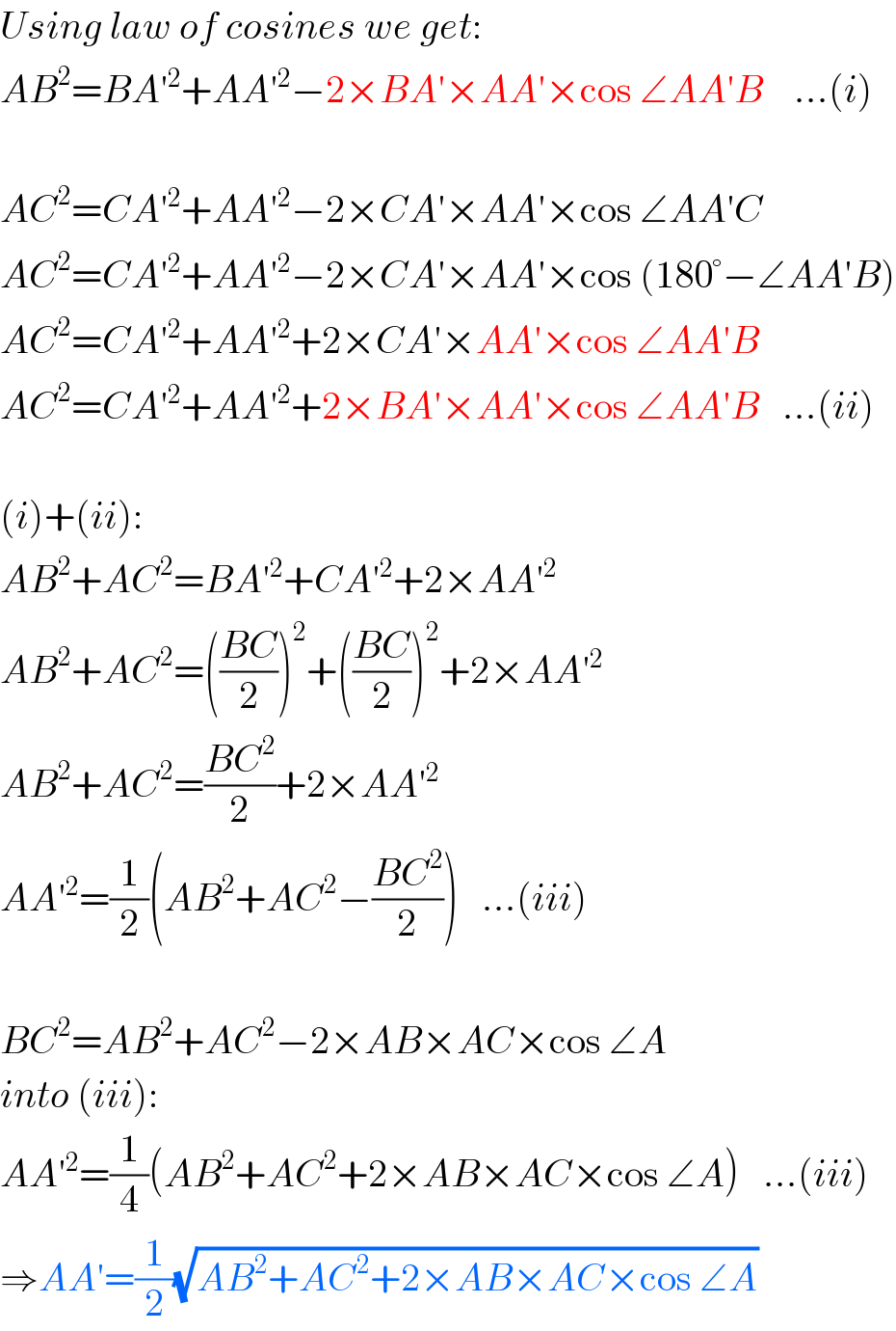 Using law of cosines we get:  AB^2 =BA′^2 +AA′^2 −2×BA′×AA′×cos ∠AA′B    ...(i)    AC^2 =CA′^2 +AA′^2 −2×CA′×AA′×cos ∠AA′C  AC^2 =CA′^2 +AA′^2 −2×CA′×AA′×cos (180°−∠AA′B)  AC^2 =CA′^2 +AA′^2 +2×CA′×AA′×cos ∠AA′B  AC^2 =CA′^2 +AA′^2 +2×BA′×AA′×cos ∠AA′B   ...(ii)    (i)+(ii):  AB^2 +AC^2 =BA′^2 +CA′^2 +2×AA′^2   AB^2 +AC^2 =(((BC)/2))^2 +(((BC)/2))^2 +2×AA′^2   AB^2 +AC^2 =((BC^2 )/2)+2×AA′^2   AA′^2 =(1/2)(AB^2 +AC^2 −((BC^2 )/2))   ...(iii)    BC^2 =AB^2 +AC^2 −2×AB×AC×cos ∠A  into (iii):  AA′^2 =(1/4)(AB^2 +AC^2 +2×AB×AC×cos ∠A)   ...(iii)  ⇒AA′=(1/2)(√(AB^2 +AC^2 +2×AB×AC×cos ∠A))  