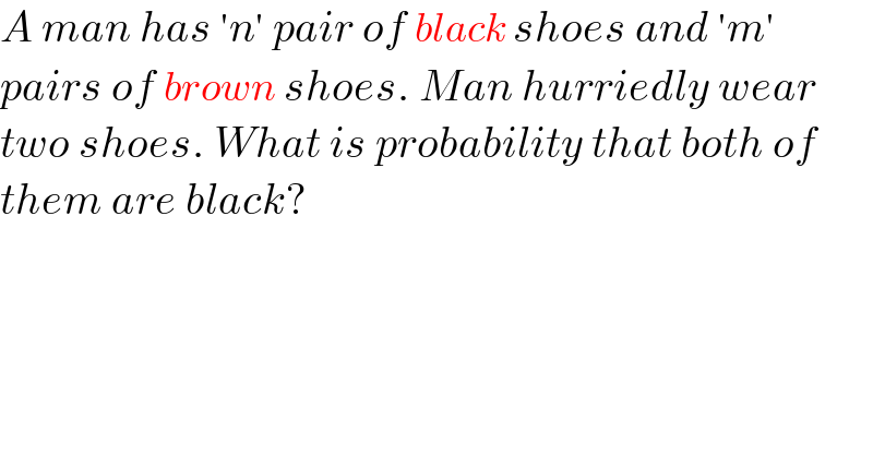 A man has ′n′ pair of black shoes and ′m′  pairs of brown shoes. Man hurriedly wear  two shoes. What is probability that both of  them are black?  