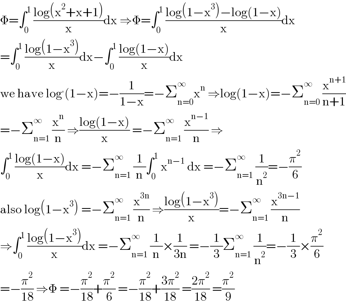 Φ=∫_0 ^1  ((log(x^2 +x+1))/x)dx ⇒Φ=∫_0 ^1  ((log(1−x^3 )−log(1−x))/x)dx  =∫_0 ^1  ((log(1−x^3 ))/x)dx−∫_0 ^1  ((log(1−x))/x)dx  we have log^′ (1−x)=−(1/(1−x))=−Σ_(n=0) ^∞ x^n  ⇒log(1−x)=−Σ_(n=0) ^∞  (x^(n+1) /(n+1))  =−Σ_(n=1) ^∞  (x^n /n) ⇒((log(1−x))/x) =−Σ_(n=1) ^∞  (x^(n−1) /n) ⇒  ∫_0 ^1  ((log(1−x))/x)dx =−Σ_(n=1) ^∞  (1/n)∫_0 ^1  x^(n−1)  dx =−Σ_(n=1) ^∞  (1/n^2 )=−(π^2 /6)  also log(1−x^3 ) =−Σ_(n=1) ^∞  (x^(3n) /n) ⇒((log(1−x^3 ))/x)=−Σ_(n=1) ^∞  (x^(3n−1) /n)  ⇒∫_0 ^1  ((log(1−x^3 ))/x)dx =−Σ_(n=1) ^∞  (1/n)×(1/(3n)) =−(1/3)Σ_(n=1) ^∞  (1/n^2 )=−(1/3)×(π^2 /6)  =−(π^2 /(18)) ⇒Φ =−(π^2 /(18))+(π^2 /6) =−(π^2 /(18))+((3π^2 )/(18)) =((2π^2 )/(18)) =(π^2 /9)  