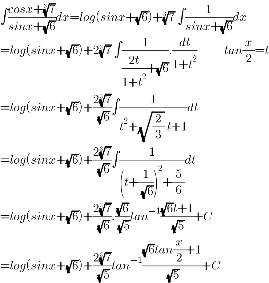 ∫((cosx+(7)^(1/3) )/(sinx+(√6)))dx=log(sinx+(√6))+(7)^(1/3)  ∫(1/(sinx+(√6)))dx  =log(sinx+(√6))+2(7)^(1/3)  ∫(1/(((2t)/(1+t^2 ))+(√6))).(dt/(1+t^2 ))           tan(x/2)=t  =log(sinx+(√6))+((2(7)^(1/3) )/( (√6)))∫(1/(t^2 +(√(2/3)) t+1))dt  =log(sinx+(√6))+((2(7)^(1/3) )/( (√6)))∫(1/((t+(1/( (√6))))^2 +(5/6)))dt  =log(sinx+(√6))+((2(7)^(1/3) )/( (√6))).((√6)/( (√5)))tan^(−1) (((√6)t+1)/( (√5)))+C  =log(sinx+(√6))+((2(7)^(1/3) )/( (√5)))tan^(−1) (((√6)tan(x/2)+1)/( (√5)))+C  