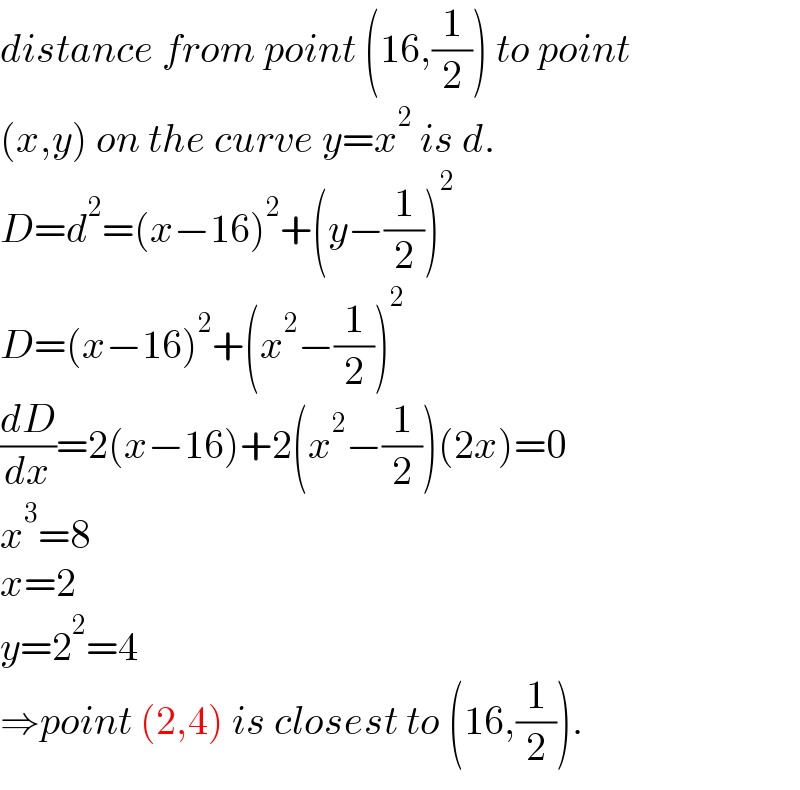 distance from point (16,(1/2)) to point  (x,y) on the curve y=x^2  is d.  D=d^2 =(x−16)^2 +(y−(1/2))^2   D=(x−16)^2 +(x^2 −(1/2))^2   (dD/dx)=2(x−16)+2(x^2 −(1/2))(2x)=0  x^3 =8  x=2  y=2^2 =4  ⇒point (2,4) is closest to (16,(1/2)).  