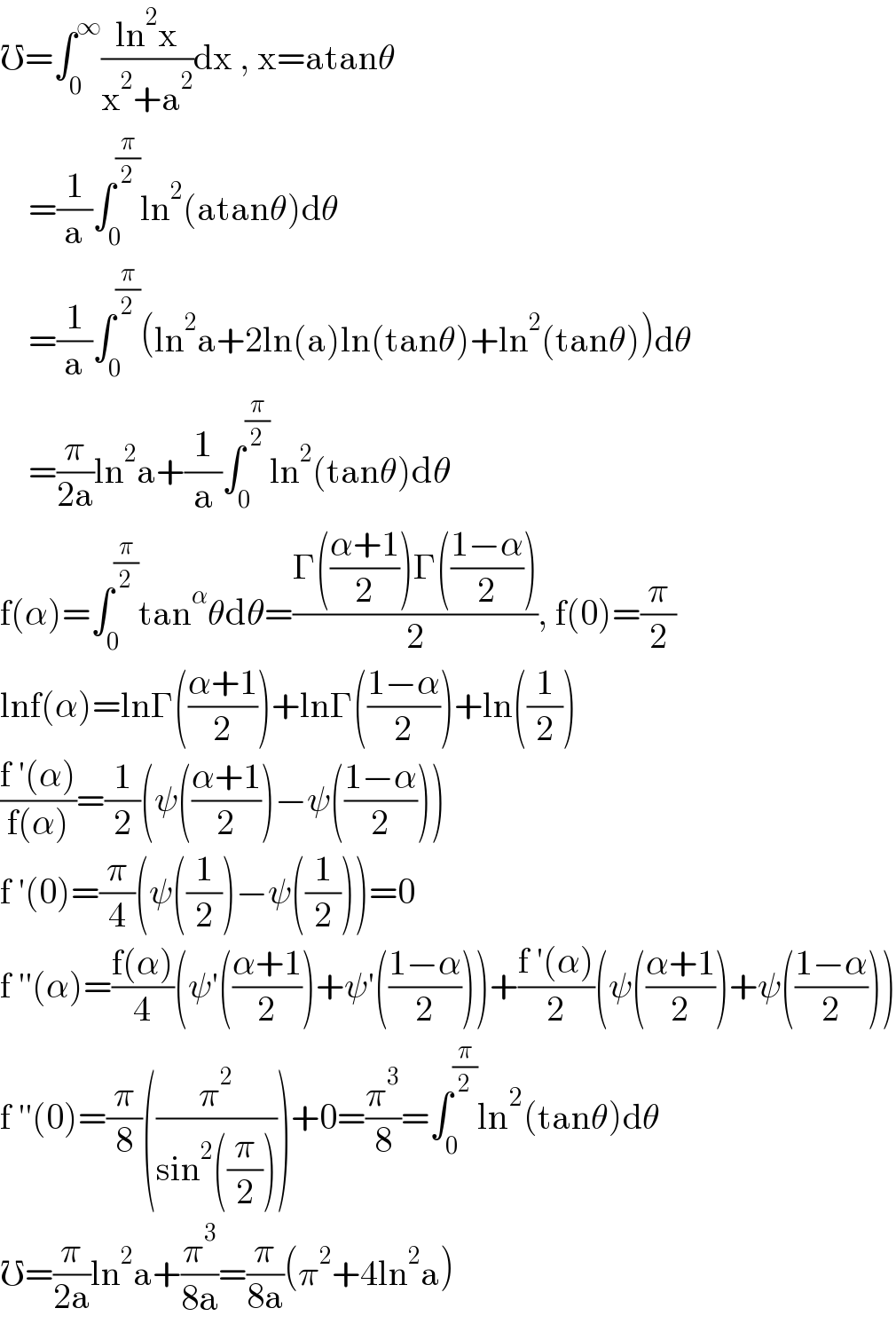 ℧=∫_0 ^∞ ((ln^2 x)/(x^2 +a^2 ))dx , x=atanθ      =(1/a)∫_0 ^(π/2) ln^2 (atanθ)dθ      =(1/a)∫_0 ^(π/2) (ln^2 a+2ln(a)ln(tanθ)+ln^2 (tanθ))dθ      =(π/(2a))ln^2 a+(1/a)∫_0 ^(π/2) ln^2 (tanθ)dθ  f(α)=∫_0 ^(π/2) tan^α θdθ=((Γ(((α+1)/2))Γ(((1−α)/2)))/2), f(0)=(π/2)  lnf(α)=lnΓ(((α+1)/2))+lnΓ(((1−α)/2))+ln((1/2))  ((f ′(α))/(f(α)))=(1/2)(ψ(((α+1)/2))−ψ(((1−α)/2)))  f ′(0)=(π/4)(ψ((1/2))−ψ((1/2)))=0  f ′′(α)=((f(α))/4)(ψ′(((α+1)/2))+ψ′(((1−α)/2)))+((f ′(α))/2)(ψ(((α+1)/2))+ψ(((1−α)/2)))  f ′′(0)=(π/8)((π^2 /(sin^2 ((π/2)))))+0=(π^3 /8)=∫_0 ^(π/2) ln^2 (tanθ)dθ  ℧=(π/(2a))ln^2 a+(π^3 /(8a))=(π/(8a))(π^2 +4ln^2 a)  