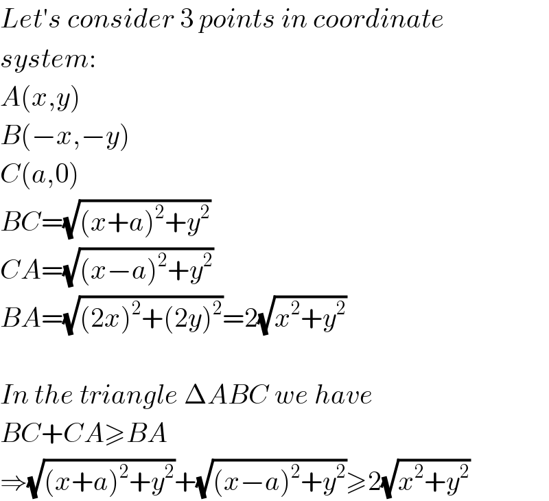 Let′s consider 3 points in coordinate  system:  A(x,y)  B(−x,−y)  C(a,0)  BC=(√((x+a)^2 +y^2 ))  CA=(√((x−a)^2 +y^2 ))  BA=(√((2x)^2 +(2y)^2 ))=2(√(x^2 +y^2 ))    In the triangle ΔABC we have  BC+CA≥BA  ⇒(√((x+a)^2 +y^2 ))+(√((x−a)^2 +y^2 ))≥2(√(x^2 +y^2 ))  