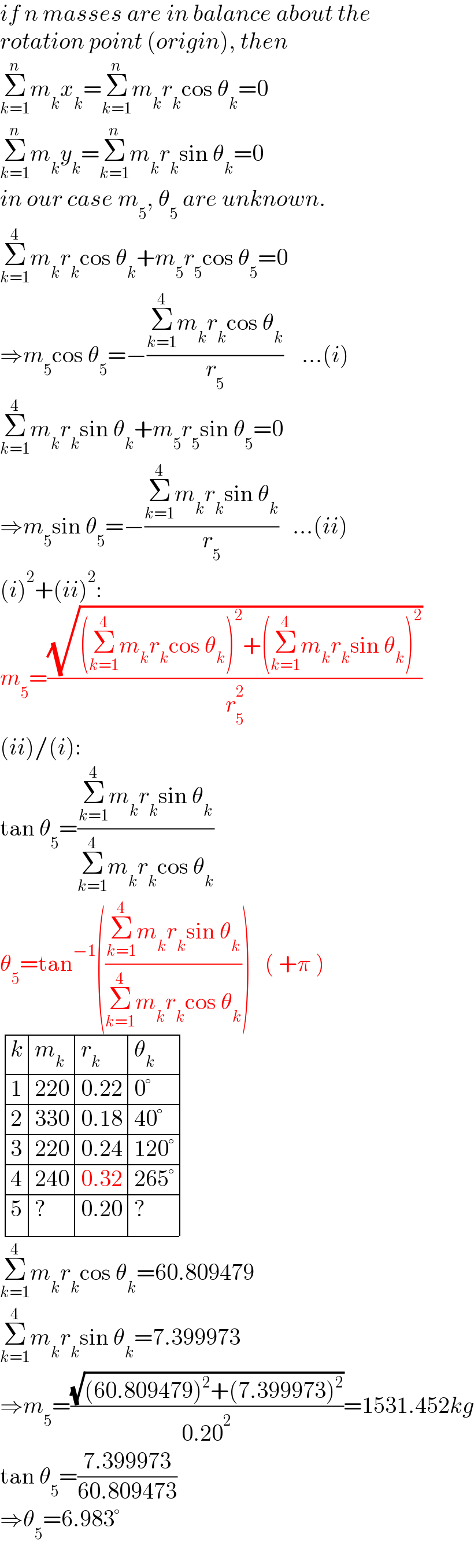 if n masses are in balance about the  rotation point (origin), then  Σ_(k=1) ^n m_k x_k =Σ_(k=1) ^n m_k r_k cos θ_k =0  Σ_(k=1) ^n m_k y_k =Σ_(k=1) ^n m_k r_k sin θ_k =0  in our case m_5 , θ_5  are unknown.  Σ_(k=1) ^4 m_k r_k cos θ_k +m_5 r_5 cos θ_5 =0  ⇒m_5 cos θ_5 =−((Σ_(k=1) ^4 m_k r_k cos θ_k )/r_5 )    ...(i)  Σ_(k=1) ^4 m_k r_k sin θ_k +m_5 r_5 sin θ_5 =0  ⇒m_5 sin θ_5 =−((Σ_(k=1) ^4 m_k r_k sin θ_k )/r_5 )   ...(ii)  (i)^2 +(ii)^2 :  m_5 =((√((Σ_(k=1) ^4 m_k r_k cos θ_k )^2 +(Σ_(k=1) ^4 m_k r_k sin θ_k )^2 ))/r_5 ^2 )  (ii)/(i):  tan θ_5 =((Σ_(k=1) ^4 m_k r_k sin θ_k )/(Σ_(k=1) ^4 m_k r_k cos θ_k ))  θ_5 =tan^(−1) (((Σ_(k=1) ^4 m_k r_k sin θ_k )/(Σ_(k=1) ^4 m_k r_k cos θ_k )))   ( +π )   determinant ((k,m_k ,r_k ,θ_k ),(1,(220),(0.22),(0°)),(2,(330),(0.18),(40°)),(3,(220),(0.24),(120°)),(4,(240),(0.32),(265°)),(5,?,(0.20),?))  Σ_(k=1) ^4 m_k r_k cos θ_k =60.809479  Σ_(k=1) ^4 m_k r_k sin θ_k =7.399973  ⇒m_5 =((√((60.809479)^2 +(7.399973)^2 ))/(0.20^2 ))=1531.452kg  tan θ_5 =((7.399973)/(60.809473))  ⇒θ_5 =6.983°  