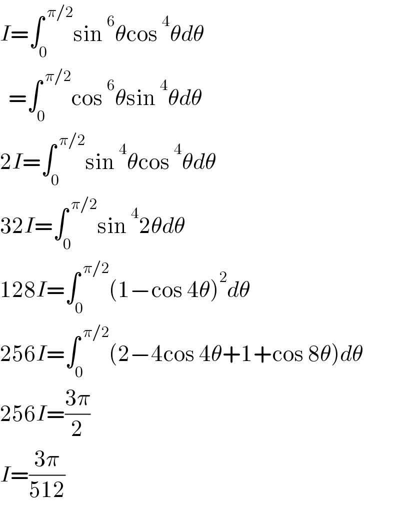I=∫_0 ^( π/2) sin^6 θcos^4 θdθ    =∫_0 ^( π/2) cos^6 θsin^4 θdθ  2I=∫_0 ^( π/2) sin^4 θcos^4 θdθ  32I=∫_0 ^( π/2) sin^4 2θdθ  128I=∫_0 ^( π/2) (1−cos 4θ)^2 dθ  256I=∫_0 ^( π/2) (2−4cos 4θ+1+cos 8θ)dθ  256I=((3π)/2)  I=((3π)/(512))  