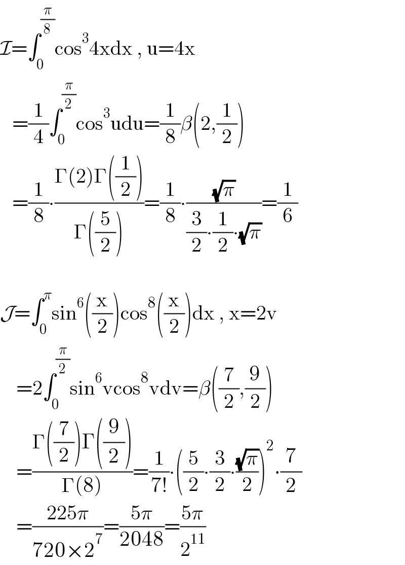 I=∫_0 ^(π/8) cos^3 4xdx , u=4x     =(1/4)∫_0 ^(π/2) cos^3 udu=(1/8)β(2,(1/2))     =(1/8)∙((Γ(2)Γ((1/2)))/(Γ((5/2))))=(1/8)∙((√π)/((3/2)∙(1/2)∙(√π)))=(1/6)    J=∫_0 ^π sin^6 ((x/2))cos^8 ((x/2))dx , x=2v      =2∫_0 ^(π/2) sin^6 vcos^8 vdv=β((7/2),(9/2))      =((Γ((7/2))Γ((9/2)))/(Γ(8)))=(1/(7!))∙((5/2)∙(3/2)∙((√π)/2))^2 ∙(7/2)      =((225π)/(720×2^7 ))=((5π)/(2048))=((5π)/2^(11) )  