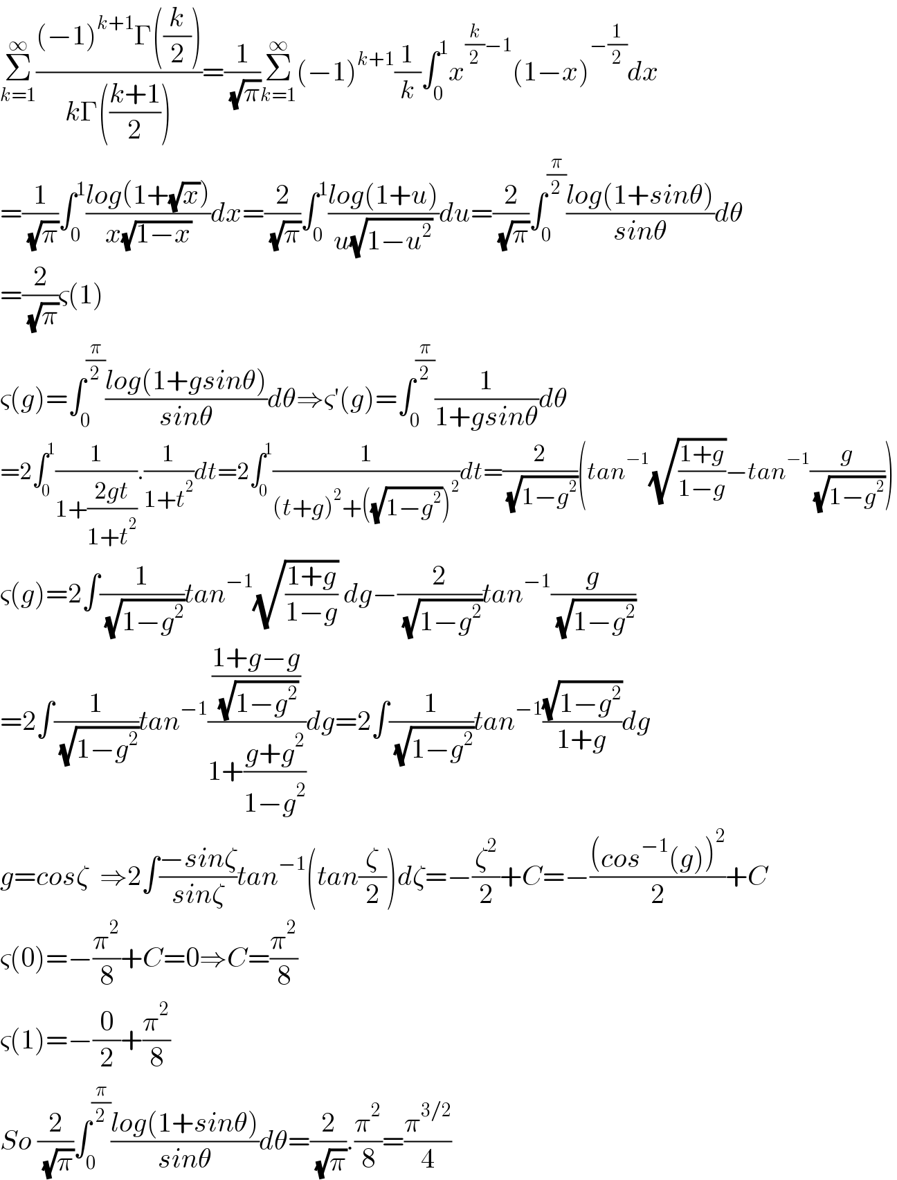 Σ_(k=1) ^∞ (((−1)^(k+1) Γ((k/2)))/(kΓ(((k+1)/2))))=(1/( (√π)))Σ_(k=1) ^∞ (−1)^(k+1) (1/k)∫_0 ^1 x^((k/2)−1) (1−x)^(−(1/2)) dx  =(1/( (√π)))∫_0 ^1 ((log(1+(√x)))/(x(√(1−x))))dx=(2/( (√π)))∫_0 ^1 ((log(1+u))/(u(√(1−u^2 ))))du=(2/( (√π)))∫_0 ^(π/2) ((log(1+sinθ))/(sinθ))dθ  =(2/( (√π)))ς(1)  ς(g)=∫_0 ^(π/2) ((log(1+gsinθ))/(sinθ))dθ⇒ς′(g)=∫_0 ^(π/2) (1/(1+gsinθ))dθ  =2∫_0 ^1 (1/(1+((2gt)/(1+t^2 )))).(1/(1+t^2 ))dt=2∫_0 ^1 (1/((t+g)^2 +((√(1−g^2 )))^2 ))dt=(2/( (√(1−g^2 ))))(tan^(−1) (√((1+g)/(1−g)))−tan^(−1) (g/( (√(1−g^2 )))))  ς(g)=2∫(1/( (√(1−g^2 ))))tan^(−1) (√((1+g)/(1−g))) dg−(2/( (√(1−g^2 ))))tan^(−1) (g/( (√(1−g^2 ))))  =2∫(1/( (√(1−g^2 ))))tan^(−1) (((1+g−g)/( (√(1−g^2 ))))/(1+((g+g^2 )/(1−g^2 ))))dg=2∫(1/( (√(1−g^2 ))))tan^(−1) ((√(1−g^2 ))/(1+g))dg  g=cosζ  ⇒2∫((−sinζ)/(sinζ))tan^(−1) (tan(ζ/2))dζ=−(ζ^2 /2)+C=−(((cos^(−1) (g))^2 )/2)+C  ς(0)=−(π^2 /8)+C=0⇒C=(π^2 /8)  ς(1)=−(0/2)+(π^2 /8)  So (2/( (√π)))∫_0 ^(π/2) ((log(1+sinθ))/(sinθ))dθ=(2/( (√π))).(π^2 /8)=(π^(3/2) /4)  