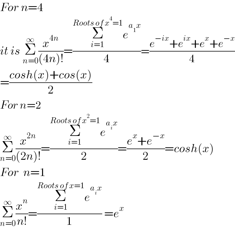 For n=4  it is Σ_(n=0) ^∞ (x^(4n) /((4n)!))=((Σ_(i=1) ^(Roots of x^4 =1) e^(a_1 x) )/4)=((e^(−ix) +e^(ix) +e^x +e^(−x) )/4)  =((cosh(x)+cos(x))/2)  For n=2  Σ_(n=0) ^∞ (x^(2n) /((2n)!))=((Σ_(i=1) ^(Roots of x^2 =1) e^(a_i x) )/2)=((e^x +e^(−x) )/2)=cosh(x)  For  n=1  Σ_(n=0) ^∞ (x^n /(n!))=((Σ_(i=1) ^(Roots of x=1) e^(a_i x) )/1) =e^x   