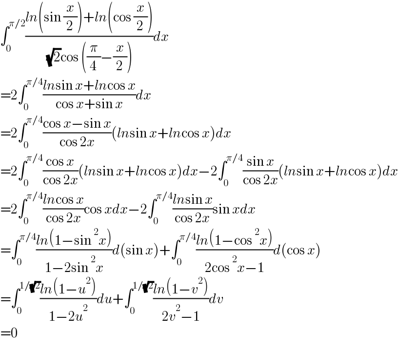 ∫_0 ^(π/2) ((ln(sin (x/2))+ln(cos (x/2)))/( (√2)cos ((π/4)−(x/2))))dx  =2∫_0 ^(π/4) ((lnsin x+lncos x)/(cos x+sin x))dx  =2∫_0 ^(π/4) ((cos x−sin x)/(cos 2x))(lnsin x+lncos x)dx  =2∫_0 ^(π/4) ((cos x)/(cos 2x))(lnsin x+lncos x)dx−2∫_0 ^(π/4) ((sin x)/(cos 2x))(lnsin x+lncos x)dx  =2∫_0 ^(π/4) ((lncos x)/(cos 2x))cos xdx−2∫_0 ^(π/4) ((lnsin x)/(cos 2x))sin xdx  =∫_0 ^(π/4) ((ln(1−sin^2 x))/(1−2sin^2 x))d(sin x)+∫_0 ^(π/4) ((ln(1−cos^2 x))/(2cos^2 x−1))d(cos x)  =∫_0 ^(1/(√2)) ((ln(1−u^2 ))/(1−2u^2 ))du+∫_0 ^(1/(√2)) ((ln(1−v^2 ))/(2v^2 −1))dv  =0  