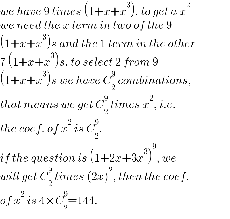 we have 9 times (1+x+x^3 ). to get a x^2   we need the x term in two of the 9  (1+x+x^3 )s and the 1 term in the other  7 (1+x+x^3 )s. to select 2 from 9  (1+x+x^3 )s we have C_2 ^9  combinations,  that means we get C_2 ^9  times x^2 , i.e.  the coef. of x^2  is C_2 ^9 .  if the question is (1+2x+3x^3 )^9 , we  will get C_2 ^9  times (2x)^2 , then the coef.  of x^2  is 4×C_2 ^9 =144.  