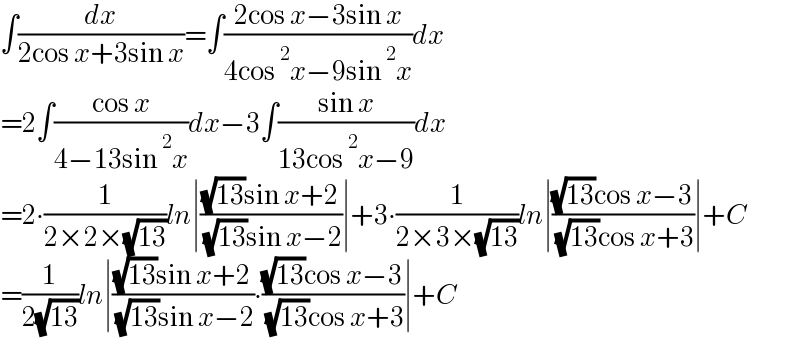 ∫(dx/(2cos x+3sin x))=∫((2cos x−3sin x)/(4cos^2 x−9sin^2 x))dx  =2∫((cos x)/(4−13sin^2 x))dx−3∫((sin x)/(13cos^2 x−9))dx  =2∙(1/(2×2×(√(13))))ln∣(((√(13))sin x+2)/( (√(13))sin x−2))∣+3∙(1/(2×3×(√(13))))ln∣(((√(13))cos x−3)/( (√(13))cos x+3))∣+C  =(1/(2(√(13))))ln∣(((√(13))sin x+2)/( (√(13))sin x−2))∙(((√(13))cos x−3)/( (√(13))cos x+3))∣+C  
