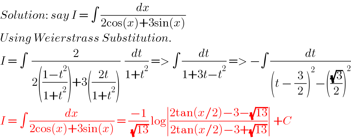 Solution: say I = ∫ (dx/(2cos(x)+3sin(x)))   Using Weierstrass Substitution.  I = ∫  (2/(2(((1−t^2 )/(1+t^2 )))+3(((2t)/(1+t^2 )))))  (dt/(1+t^2 )) => ∫ (dt/(1+3t−t^2 )) => −∫ (dt/((t − (3/2))^2 −(((√3)/2))^2 ))  I = ∫ (dx/(2cos(x)+3sin(x))) = ((−1)/( (√(13)))) log∣((2tan(x/2)−3−(√(13)))/(2tan(x/2)−3+(√(13))))∣ +C  