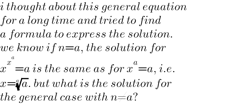 i thought about this general equation  for a long time and tried to find  a formula to express the solution.  we know if n=a, the solution for  x^x^a  =a is the same as for x^a =a, i.e.  x=(a)^(1/a) . but what is the solution for  the general case with n≠a?  