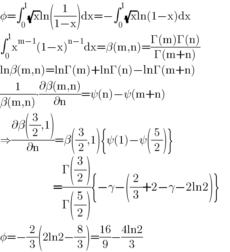 φ=∫_0 ^1 (√x)ln((1/(1−x)))dx=−∫_0 ^1 (√x)ln(1−x)dx  ∫_0 ^1 x^(m−1) (1−x)^(n−1) dx=β(m,n)=((Γ(m)Γ(n))/(Γ(m+n)))  lnβ(m,n)=lnΓ(m)+lnΓ(n)−lnΓ(m+n)  (1/(β(m,n)))∙((∂β(m,n))/∂n)=ψ(n)−ψ(m+n)  ⇒((∂β((3/2),1))/∂n)=β((3/2),1){ψ(1)−ψ((5/2))}                         =((Γ((3/2)))/(Γ((5/2)))){−γ−((2/3)+2−γ−2ln2)}  φ=−(2/3)(2ln2−(8/3))=((16)/9)−((4ln2)/3)  