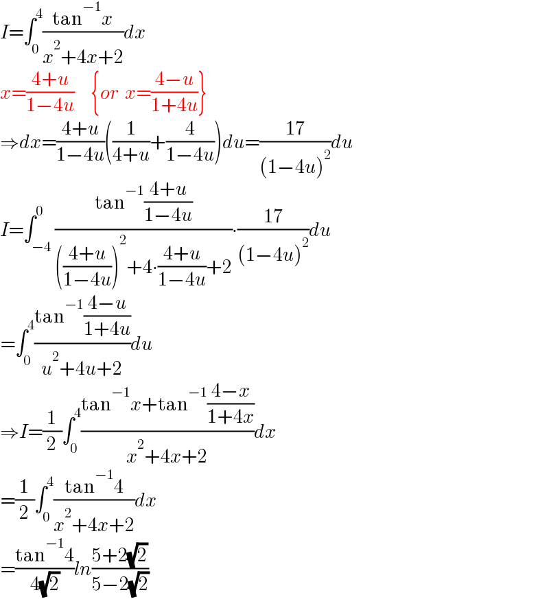 I=∫_0 ^4 ((tan^(−1) x)/(x^2 +4x+2))dx  x=((4+u)/(1−4u))      {or  x=((4−u)/(1+4u))}  ⇒dx=((4+u)/(1−4u))((1/(4+u))+(4/(1−4u)))du=((17)/((1−4u)^2 ))du  I=∫_(−4) ^0 ((tan^(−1) ((4+u)/(1−4u)))/((((4+u)/(1−4u)))^2 +4∙((4+u)/(1−4u))+2))∙((17)/((1−4u)^2 ))du  =∫_0 ^4 ((tan^(−1) ((4−u)/(1+4u)))/(u^2 +4u+2))du  ⇒I=(1/2)∫_0 ^4 ((tan^(−1) x+tan^(−1) ((4−x)/(1+4x)))/(x^2 +4x+2))dx  =(1/2)∫_0 ^4 ((tan^(−1) 4)/(x^2 +4x+2))dx  =((tan^(−1) 4)/( 4(√2)))ln((5+2(√2))/(5−2(√2)))  