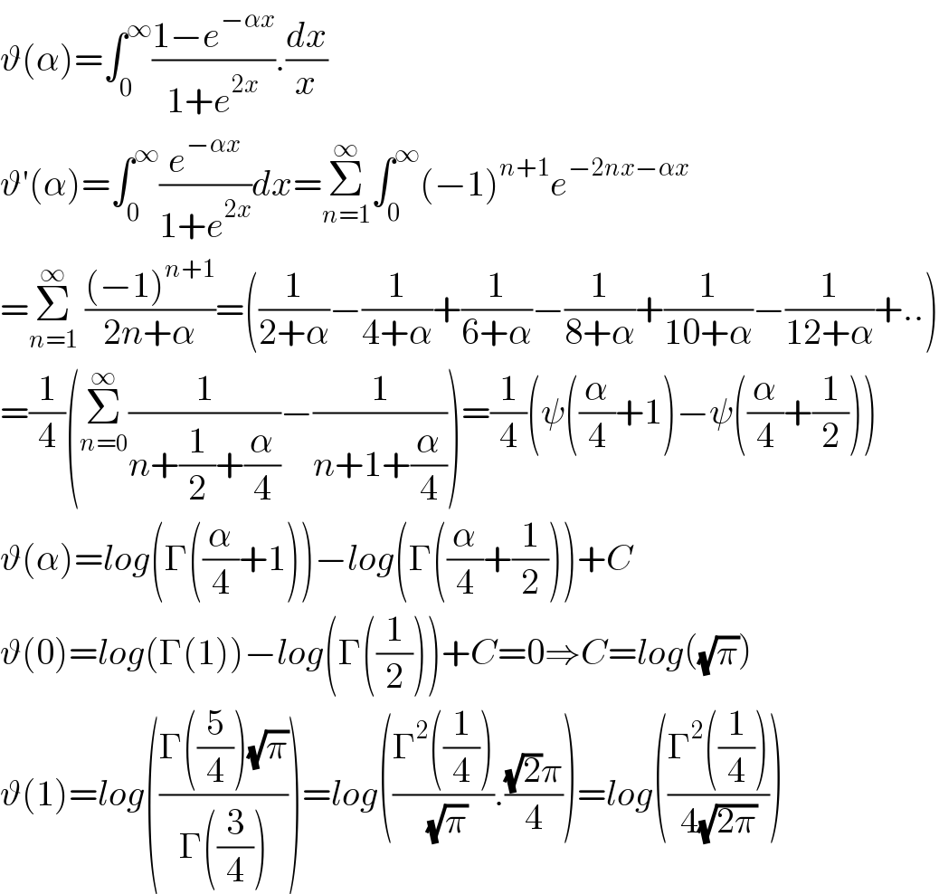 ϑ(α)=∫_0 ^∞ ((1−e^(−αx) )/(1+e^(2x) )).(dx/x)  ϑ′(α)=∫_0 ^∞ (e^(−αx) /(1+e^(2x) ))dx=Σ_(n=1) ^∞ ∫_0 ^∞ (−1)^(n+1) e^(−2nx−αx)    =Σ_(n=1) ^∞  (((−1)^(n+1) )/(2n+α))=((1/(2+α))−(1/(4+α))+(1/(6+α))−(1/(8+α))+(1/(10+α))−(1/(12+α))+..)  =(1/4)(Σ_(n=0) ^∞ (1/(n+(1/2)+(α/4)))−(1/(n+1+(α/4))))=(1/4)(ψ((α/4)+1)−ψ((α/4)+(1/2)))  ϑ(α)=log(Γ((α/4)+1))−log(Γ((α/4)+(1/2)))+C  ϑ(0)=log(Γ(1))−log(Γ((1/2)))+C=0⇒C=log((√π))  ϑ(1)=log(((Γ((5/4))(√π))/(Γ((3/4)))))=log(((Γ^2 ((1/4)))/( (√π))).(((√2)π)/4))=log(((Γ^2 ((1/4)))/(4(√(2π)))))  