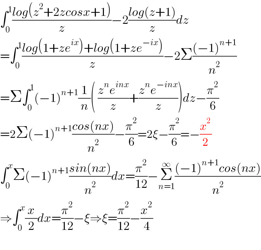 ∫_0 ^1 ((log(z^2 +2zcosx+1))/z)−2((log(z+1))/z)dz  =∫_0 ^1 ((log(1+ze^(ix) )+log(1+ze^(−ix) ))/z)−2Σ(((−1)^(n+1) )/n^2 )  =Σ∫_0 ^1 (−1)^(n+1) (1/n)( ((z^n e^(inx) )/z)+((z^n e^(−inx) )/z))dz−(π^2 /6)  =2Σ(−1)^(n+1) ((cos(nx))/n^2 )−(π^2 /6)=2ξ−(π^2 /6)=−(x^2 /2)  ∫_0 ^x Σ(−1)^(n+1) ((sin(nx))/n^2 )dx=(π^2 /(12))−Σ_(n=1) ^∞ (((−1)^(n+1) cos(nx))/n^2 )  ⇒∫_0 ^x (x/2)dx=(π^2 /(12))−ξ⇒ξ=(π^2 /(12))−(x^2 /4)    