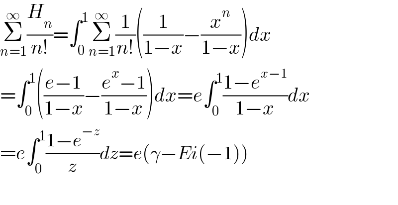 Σ_(n=1) ^∞ (H_n /(n!))=∫_0 ^1 Σ_(n=1) ^∞ (1/(n!))((1/(1−x))−(x^n /(1−x)))dx  =∫_0 ^1 (((e−1)/(1−x))−((e^x −1)/(1−x)))dx=e∫_0 ^1 ((1−e^(x−1) )/(1−x))dx      =e∫_0 ^1 ((1−e^(−z) )/z)dz=e(γ−Ei(−1))    