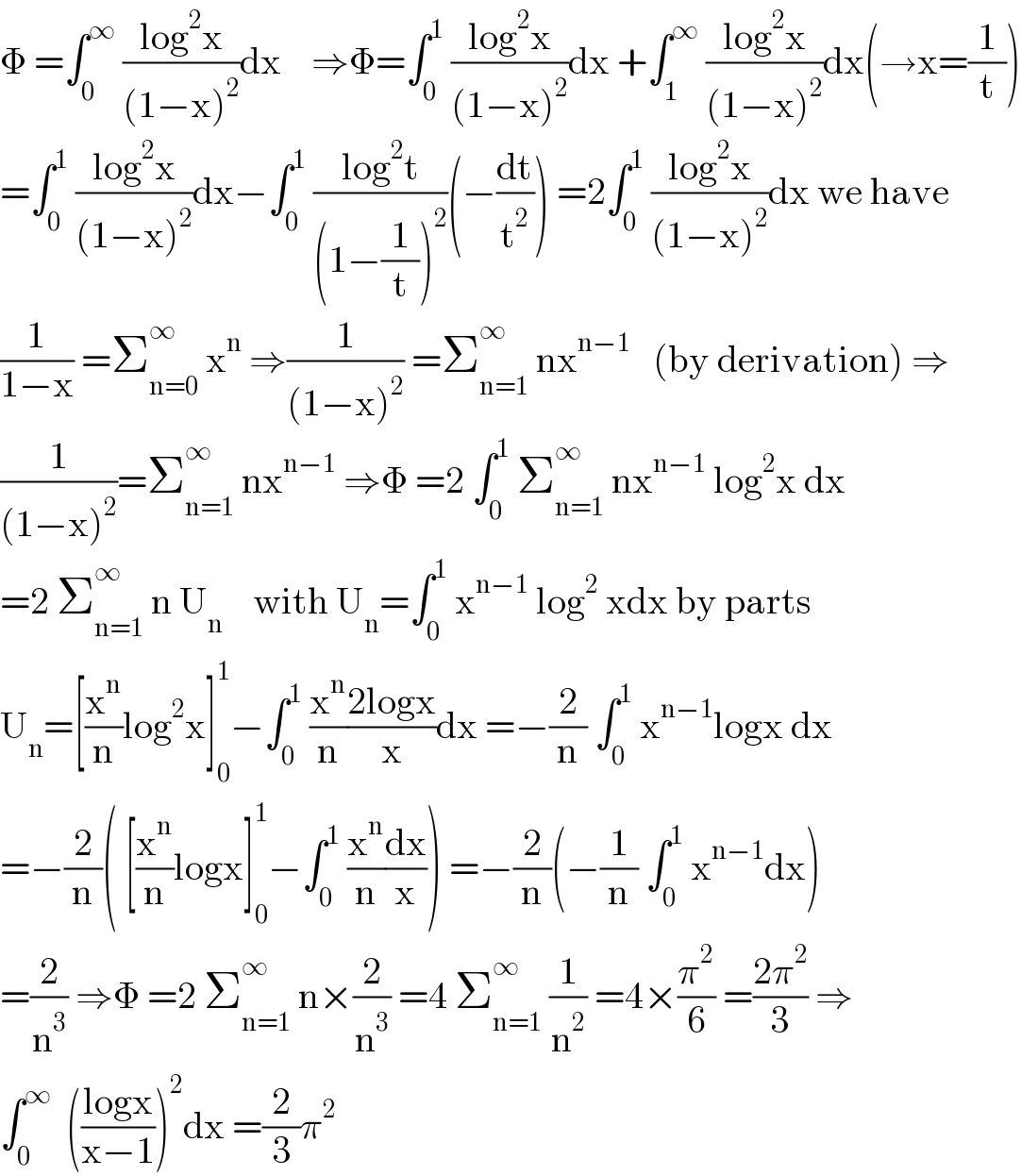 Φ =∫_0 ^∞  ((log^2 x)/((1−x)^2 ))dx    ⇒Φ=∫_0 ^1  ((log^2 x)/((1−x)^2 ))dx +∫_1 ^∞  ((log^2 x)/((1−x)^2 ))dx(→x=(1/t))  =∫_0 ^1  ((log^2 x)/((1−x)^2 ))dx−∫_0 ^1  ((log^2 t)/((1−(1/t))^2 ))(−(dt/t^2 )) =2∫_0 ^1  ((log^2 x)/((1−x)^2 ))dx we have  (1/(1−x)) =Σ_(n=0) ^∞  x^n  ⇒(1/((1−x)^2 )) =Σ_(n=1) ^∞  nx^(n−1)    (by derivation) ⇒  (1/((1−x)^2 ))=Σ_(n=1) ^∞  nx^(n−1)  ⇒Φ =2 ∫_0 ^1  Σ_(n=1) ^∞  nx^(n−1)  log^2 x dx  =2 Σ_(n=1) ^∞  n U_n     with U_n =∫_0 ^1  x^(n−1)  log^2  xdx by parts  U_n =[(x^n /n)log^2 x]_0 ^1 −∫_0 ^1  (x^n /n)((2logx)/x)dx =−(2/n) ∫_0 ^1  x^(n−1) logx dx  =−(2/n)( [(x^n /n)logx]_0 ^1 −∫_0 ^1  (x^n /n)(dx/x)) =−(2/n)(−(1/n) ∫_0 ^1  x^(n−1) dx)  =(2/n^3 ) ⇒Φ =2 Σ_(n=1) ^∞  n×(2/n^3 ) =4 Σ_(n=1) ^∞  (1/n^2 ) =4×(π^2 /6) =((2π^2 )/3) ⇒  ∫_0 ^∞   (((logx)/(x−1)))^2 dx =(2/3)π^2   
