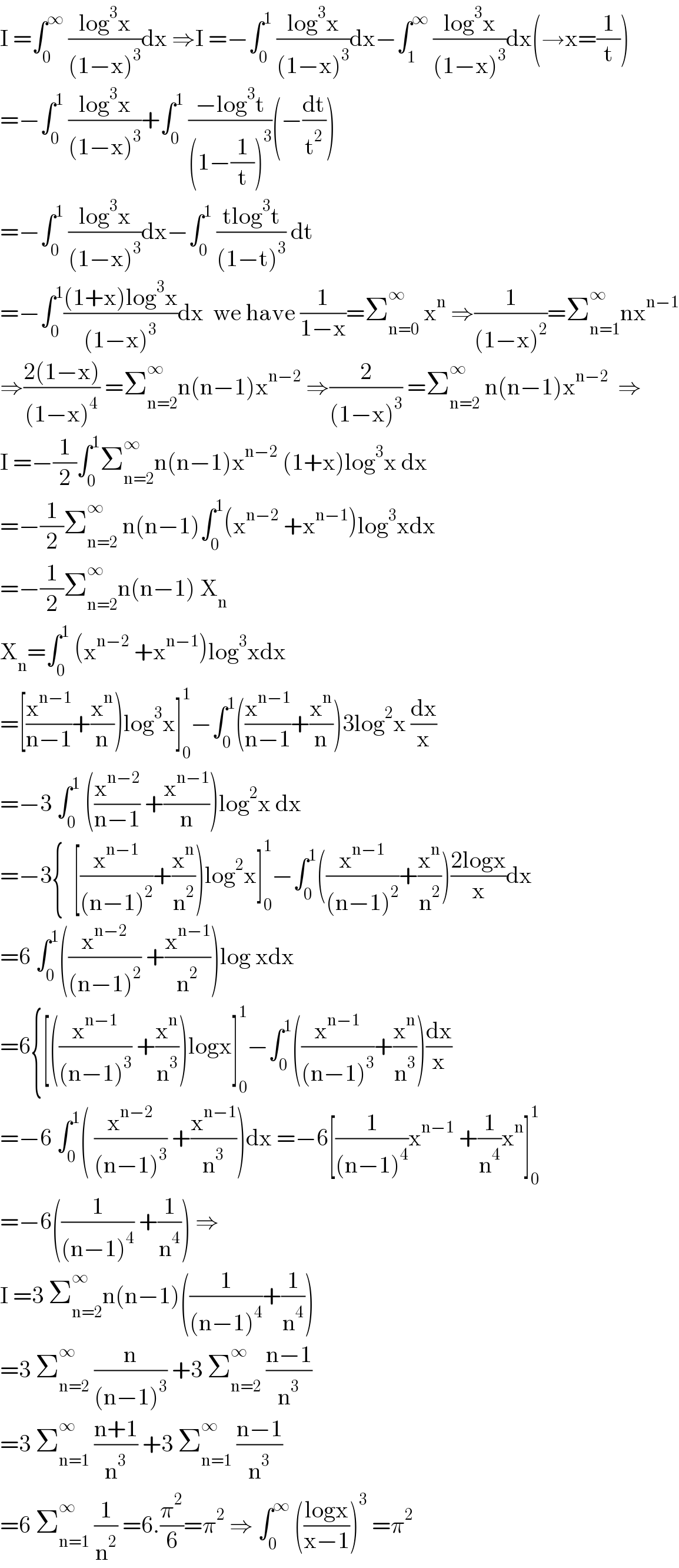 I =∫_0 ^∞  ((log^3 x)/((1−x)^3 ))dx ⇒I =−∫_0 ^1  ((log^3 x)/((1−x)^3 ))dx−∫_1 ^∞  ((log^3 x)/((1−x)^3 ))dx(→x=(1/t))  =−∫_0 ^1  ((log^3 x)/((1−x)^3 ))+∫_0 ^1  ((−log^3 t)/((1−(1/t))^3 ))(−(dt/t^2 ))  =−∫_0 ^1  ((log^3 x)/((1−x)^3 ))dx−∫_0 ^1  ((tlog^3 t)/((1−t)^3 )) dt  =−∫_0 ^1 (((1+x)log^3 x)/((1−x)^3 ))dx  we have (1/(1−x))=Σ_(n=0) ^∞  x^n  ⇒(1/((1−x)^2 ))=Σ_(n=1) ^∞ nx^(n−1)   ⇒((2(1−x))/((1−x)^4 )) =Σ_(n=2) ^∞ n(n−1)x^(n−2)  ⇒(2/((1−x)^3 )) =Σ_(n=2) ^∞  n(n−1)x^(n−2)   ⇒  I =−(1/2)∫_0 ^1 Σ_(n=2) ^∞ n(n−1)x^(n−2)  (1+x)log^3 x dx  =−(1/2)Σ_(n=2) ^∞  n(n−1)∫_0 ^1 (x^(n−2)  +x^(n−1) )log^3 xdx  =−(1/2)Σ_(n=2) ^∞ n(n−1) X_n   X_n =∫_0 ^1  (x^(n−2)  +x^(n−1) )log^3 xdx  =[(x^(n−1) /(n−1))+(x^n /n))log^3 x]_0 ^1 −∫_0 ^1 ((x^(n−1) /(n−1))+(x^n /n))3log^2 x (dx/x)  =−3 ∫_0 ^1  ((x^(n−2) /(n−1)) +(x^(n−1) /n))log^2 x dx  =−3{  [(x^(n−1) /((n−1)^2 ))+(x^n /n^2 ))log^2 x]_0 ^1 −∫_0 ^1 ((x^(n−1) /((n−1)^2 ))+(x^n /n^2 ))((2logx)/x)dx  =6 ∫_0 ^1 ((x^(n−2) /((n−1)^2 )) +(x^(n−1) /n^2 ))log xdx  =6{[((x^(n−1) /((n−1)^3 )) +(x^n /n^3 ))logx]_0 ^1 −∫_0 ^1 ((x^(n−1) /((n−1)^3 ))+(x^n /n^3 ))(dx/x)  =−6 ∫_0 ^1 ( (x^(n−2) /((n−1)^3 )) +(x^(n−1) /n^3 ))dx =−6[(1/((n−1)^4 ))x^(n−1)  +(1/n^4 )x^n ]_0 ^1   =−6((1/((n−1)^4 )) +(1/n^4 )) ⇒  I =3 Σ_(n=2) ^∞ n(n−1)((1/((n−1)^4 ))+(1/n^4 ))  =3 Σ_(n=2) ^∞  (n/((n−1)^3 )) +3 Σ_(n=2) ^∞  ((n−1)/n^3 )  =3 Σ_(n=1) ^∞  ((n+1)/n^3 ) +3 Σ_(n=1) ^∞  ((n−1)/n^3 )  =6 Σ_(n=1) ^∞  (1/n^2 ) =6.(π^2 /6)=π^2  ⇒ ∫_0 ^∞  (((logx)/(x−1)))^3  =π^2   
