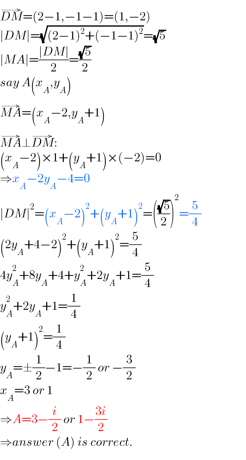DM^(→) =(2−1,−1−1)=(1,−2)  ∣DM∣=(√((2−1)^2 +(−1−1)^2 ))=(√5)  ∣MA∣=((∣DM∣)/2)=((√5)/2)  say A(x_A ,y_A )  MA^(→) =(x_A −2,y_A +1)  MA^(→) ⊥DM^(→) :  (x_A −2)×1+(y_A +1)×(−2)=0  ⇒x_A −2y_A −4=0  ∣DM∣^2 =(x_A −2)^2 +(y_A +1)^2 =(((√5)/2))^2 =(5/4)  (2y_A +4−2)^2 +(y_A +1)^2 =(5/4)  4y_A ^2 +8y_A +4+y_A ^2 +2y_A +1=(5/4)  y_A ^2 +2y_A +1=(1/4)  (y_A +1)^2 =(1/4)  y_A =±(1/2)−1=−(1/2) or −(3/2)  x_A =3 or 1  ⇒A=3−(i/2) or 1−((3i)/2)  ⇒answer (A) is correct.  