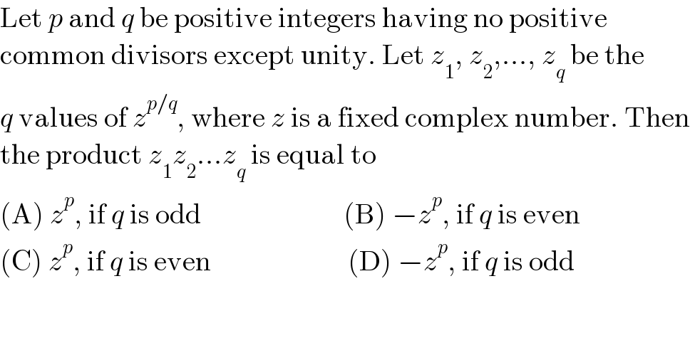 Let p and q be positive integers having no positive  common divisors except unity. Let z_1 , z_2 ,..., z_q  be the  q values of z^(p/q) , where z is a fixed complex number. Then  the product z_1 z_2 ...z_q  is equal to  (A) z^p , if q is odd                         (B) −z^p , if q is even  (C) z^p , if q is even                        (D) −z^p , if q is odd  