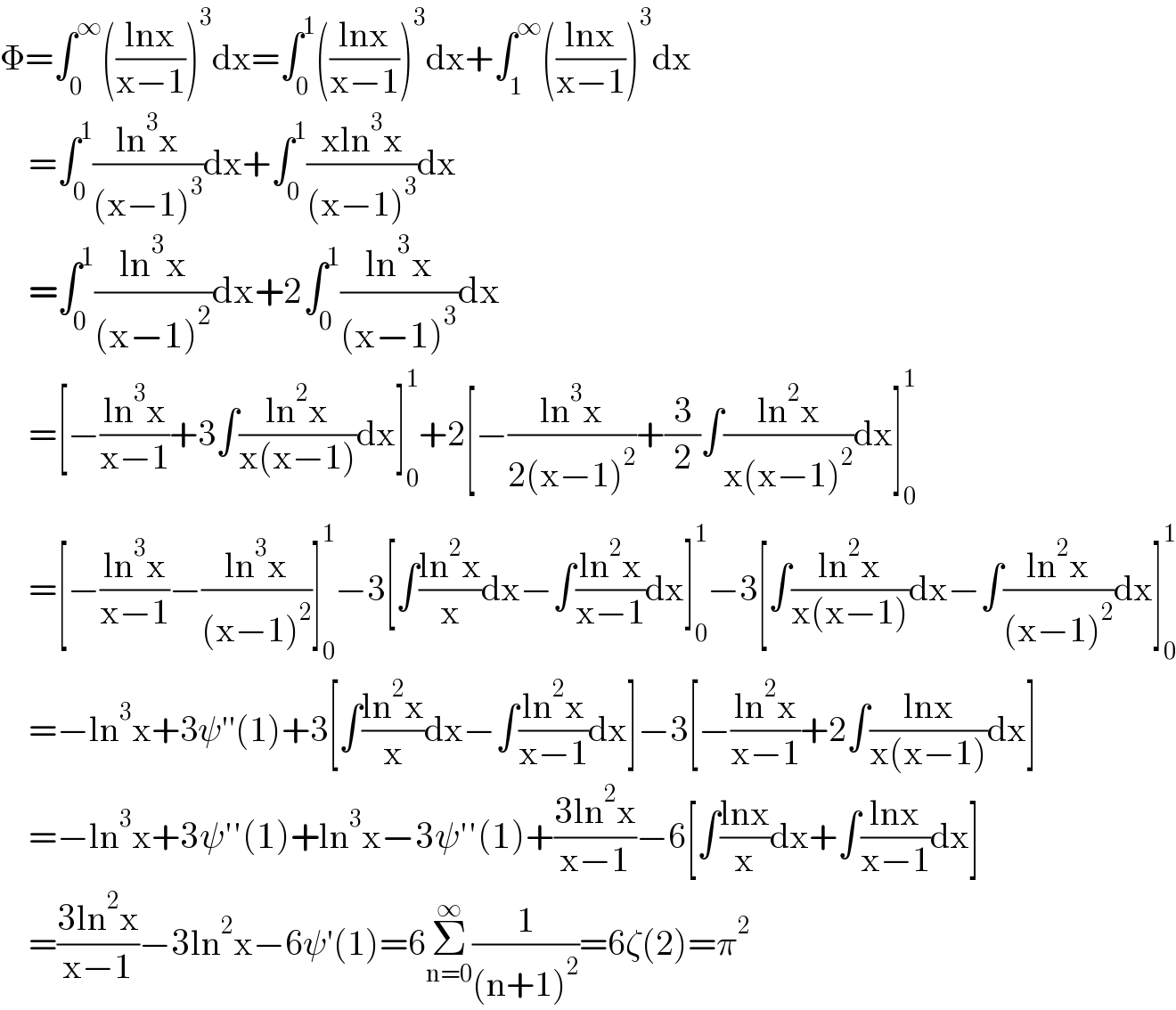 Φ=∫_0 ^∞ (((lnx)/(x−1)))^3 dx=∫_0 ^1 (((lnx)/(x−1)))^3 dx+∫_1 ^∞ (((lnx)/(x−1)))^3 dx      =∫_0 ^1 ((ln^3 x)/((x−1)^3 ))dx+∫_0 ^1 ((xln^3 x)/((x−1)^3 ))dx      =∫_0 ^1 ((ln^3 x)/((x−1)^2 ))dx+2∫_0 ^1 ((ln^3 x)/((x−1)^3 ))dx      =[−((ln^3 x)/(x−1))+3∫((ln^2 x)/(x(x−1)))dx]_0 ^1 +2[−((ln^3 x)/(2(x−1)^2 ))+(3/2)∫((ln^2 x)/(x(x−1)^2 ))dx]_0 ^1       =[−((ln^3 x)/(x−1))−((ln^3 x)/((x−1)^2 ))]_0 ^1 −3[∫((ln^2 x)/x)dx−∫((ln^2 x)/(x−1))dx]_0 ^1 −3[∫((ln^2 x)/(x(x−1)))dx−∫((ln^2 x)/((x−1)^2 ))dx]_0 ^1       =−ln^3 x+3ψ′′(1)+3[∫((ln^2 x)/x)dx−∫((ln^2 x)/(x−1))dx]−3[−((ln^2 x)/(x−1))+2∫((lnx)/(x(x−1)))dx]      =−ln^3 x+3ψ′′(1)+ln^3 x−3ψ′′(1)+((3ln^2 x)/(x−1))−6[∫((lnx)/x)dx+∫((lnx)/(x−1))dx]      =((3ln^2 x)/(x−1))−3ln^2 x−6ψ′(1)=6Σ_(n=0) ^∞ (1/((n+1)^2 ))=6ζ(2)=π^2   