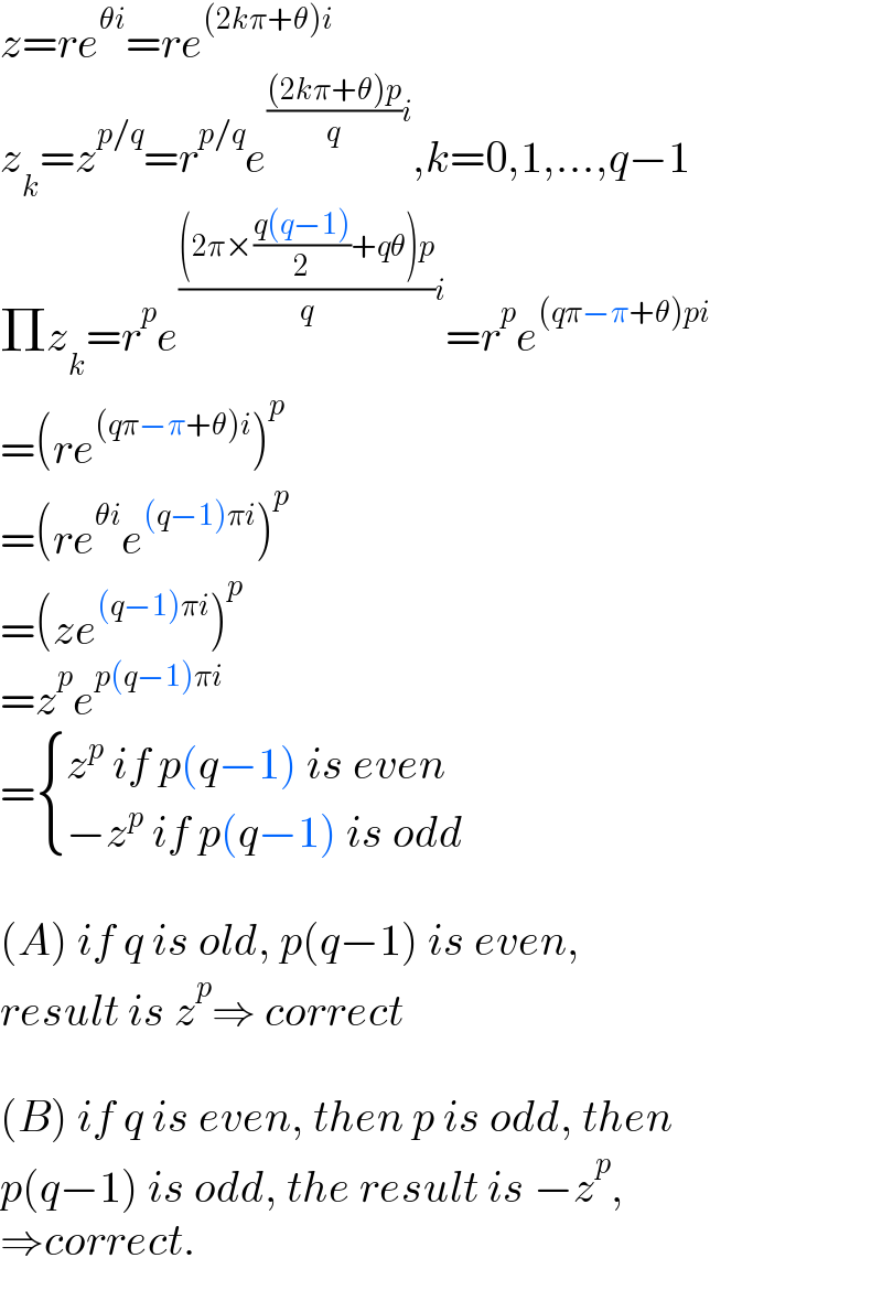 z=re^(θi) =re^((2kπ+θ)i)   z_k =z^(p/q) =r^(p/q) e^((((2kπ+θ)p)/q)i) ,k=0,1,...,q−1  Πz_k =r^p e^((((2π×((q(q−1))/2)+qθ)p)/q)i) =r^p e^((qπ−π+θ)pi)   =(re^((qπ−π+θ)i) )^p   =(re^(θi) e^((q−1)πi) )^p   =(ze^((q−1)πi) )^p   =z^p e^(p(q−1)πi)   = { ((z^p  if p(q−1) is even)),((−z^p  if p(q−1) is odd)) :}    (A) if q is old, p(q−1) is even,  result is z^p ⇒ correct    (B) if q is even, then p is odd, then  p(q−1) is odd, the result is −z^p ,  ⇒correct.  
