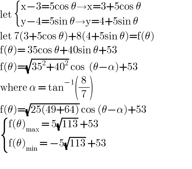 let  { ((x−3=5cos θ→x=3+5cos θ)),((y−4=5sin θ→y=4+5sin θ)) :}  let 7(3+5cos θ)+8(4+5sin θ)=f(θ)  f(θ)= 35cos θ+40sin θ+53  f(θ)=(√(35^2 +40^2 )) cos  (θ−α)+53  where α = tan^(−1) ((8/7))  f(θ)=(√(25(49+64))) cos (θ−α)+53   { ((f(θ)_(max)  = 5(√(113)) +53)),((f(θ)_(min)  = −5(√(113)) +53 )) :}    