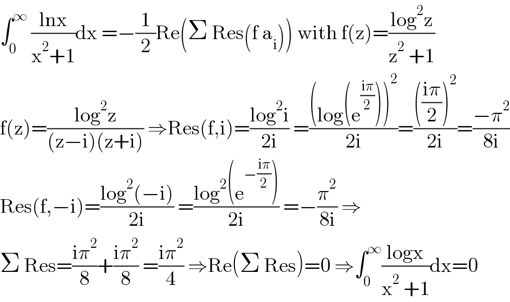 ∫_0 ^∞  ((lnx)/(x^2 +1))dx =−(1/2)Re(Σ Res(f a_i )) with f(z)=((log^2 z)/(z^2  +1))  f(z)=((log^2 z)/((z−i)(z+i))) ⇒Res(f,i)=((log^2 i)/(2i)) =(((log(e^((iπ)/2) ))^2 )/(2i))=(((((iπ)/2))^2 )/(2i))=((−π^2 )/(8i))  Res(f,−i)=((log^2 (−i))/(2i)) =((log^2 (e^(−((iπ)/2)) ))/(2i)) =−(π^2 /(8i)) ⇒  Σ Res=((iπ^2 )/8)+((iπ^2 )/8) =((iπ^2 )/4) ⇒Re(Σ Res)=0 ⇒∫_0 ^∞ ((logx)/(x^2  +1))dx=0  