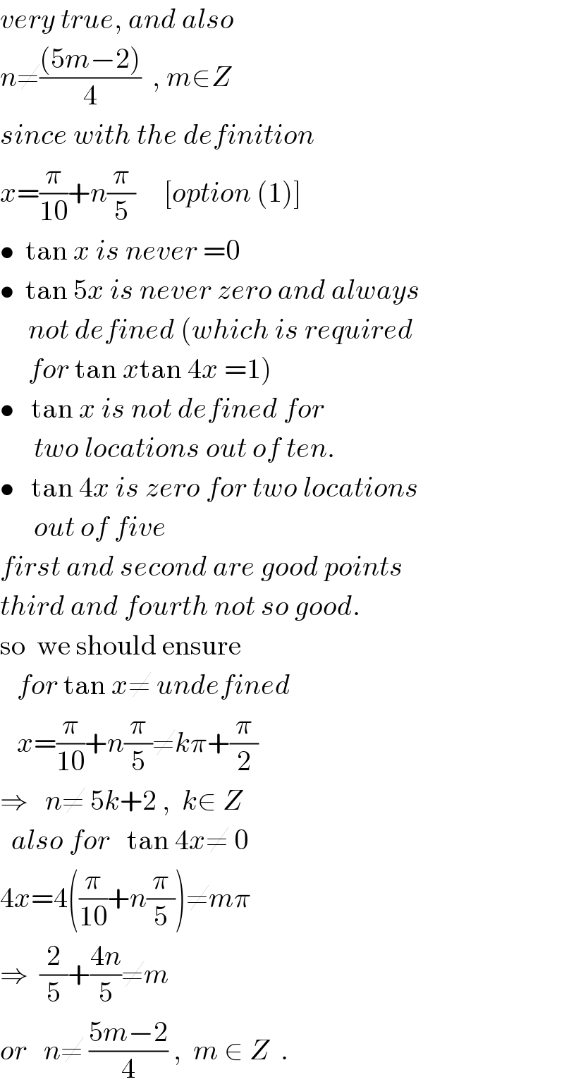 very true, and also  n≠(((5m−2))/4)  , m∈Z  since with the definition  x=(π/(10))+n(π/5)     [option (1)]  •  tan x is never =0  •  tan 5x is never zero and always       not defined (which is required       for tan xtan 4x =1)  •   tan x is not defined for        two locations out of ten.  •   tan 4x is zero for two locations        out of five   first and second are good points  third and fourth not so good.  so  we should ensure     for tan x≠ undefined      x=(π/(10))+n(π/5)≠kπ+(π/2)  ⇒   n≠ 5k+2 ,  k∈ Z    also for   tan 4x≠ 0  4x=4((π/(10))+n(π/5))≠mπ  ⇒  (2/5)+((4n)/5)≠m   or   n≠ ((5m−2)/4) ,  m ∈ Z  .  