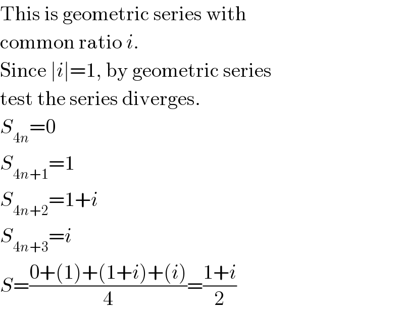 This is geometric series with  common ratio i.  Since ∣i∣=1, by geometric series  test the series diverges.  S_(4n) =0  S_(4n+1) =1  S_(4n+2) =1+i  S_(4n+3) =i  S=((0+(1)+(1+i)+(i))/4)=((1+i)/2)  