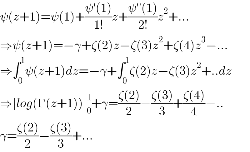 ψ(z+1)=ψ(1)+((ψ′(1))/(1!))z+((ψ′′(1))/(2!))z^2 +...  ⇒ψ(z+1)=−γ+ζ(2)z−ζ(3)z^2 +ζ(4)z^3 −...  ⇒∫_0 ^1 ψ(z+1)dz=−γ+∫_0 ^1 ζ(2)z−ζ(3)z^2 +..dz  ⇒[log(Γ(z+1))]_0 ^1 +γ=((ζ(2))/2)−((ζ(3))/3)+((ζ(4))/4)−..  γ=((ζ(2))/2)−((ζ(3))/3)+...  