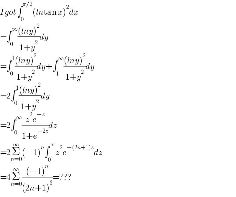 I got ∫_0 ^(π/2) (lntan x)^2 dx  =∫_0 ^∞ (((lny)^2 )/(1+y^2 ))dy  =∫_0 ^1 (((lny)^2 )/(1+y^2 ))dy+∫_1 ^∞ (((lny)^2 )/(1+y^2 ))dy  =2∫_0 ^1 (((lny)^2 )/(1+y^2 ))dy  =2∫_0 ^∞ ((z^2 e^(−z) )/(1+e^(−2z) ))dz  =2Σ_(n=0) ^∞ (−1)^n ∫_0 ^∞ z^2 e^(−(2n+1)z) dz  =4Σ_(n=0) ^∞ (((−1)^n )/((2n+1)^3 ))=???  