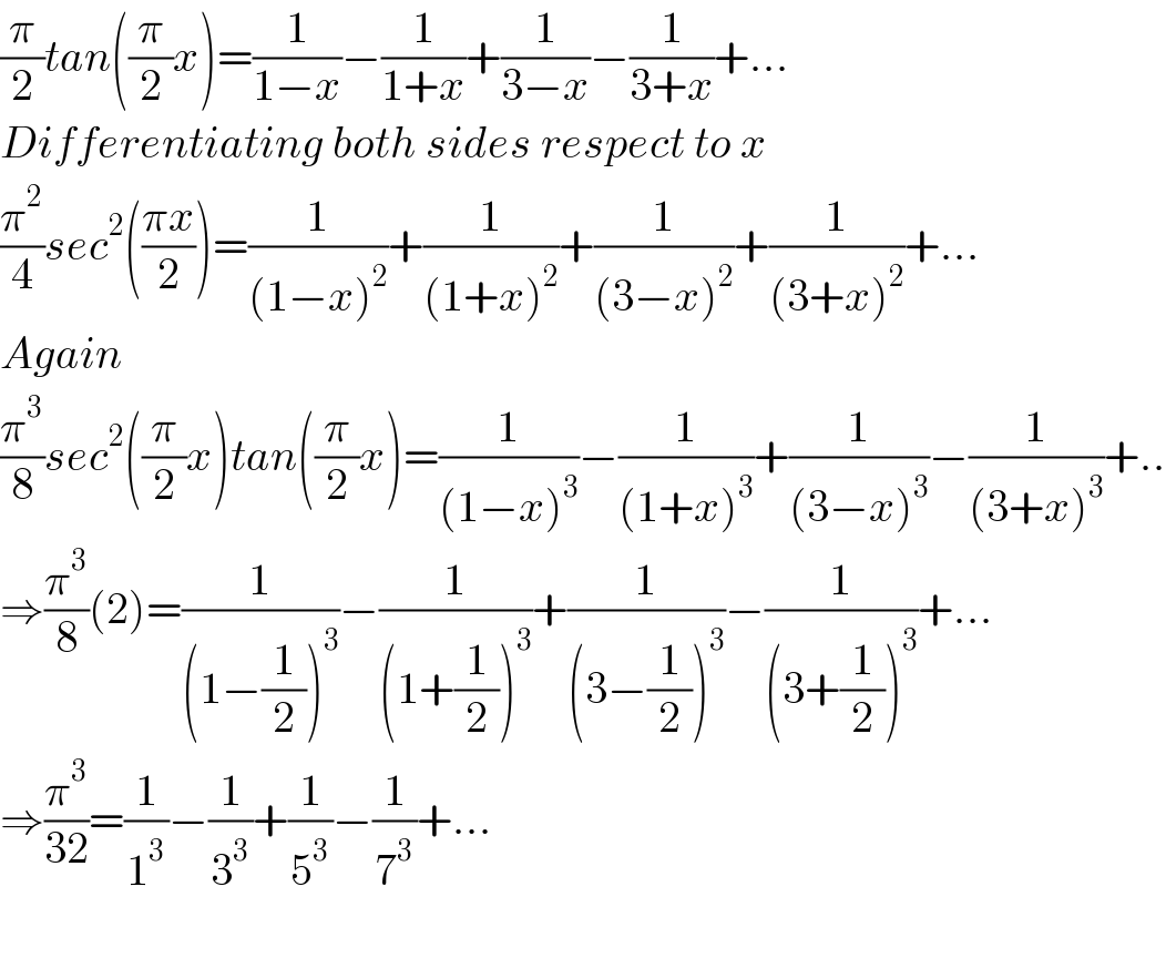 (π/2)tan((π/2)x)=(1/(1−x))−(1/(1+x))+(1/(3−x))−(1/(3+x))+...  Differentiating both sides respect to x  (π^2 /4)sec^2 (((πx)/2))=(1/((1−x)^2 ))+(1/((1+x)^2 ))+(1/((3−x)^2 ))+(1/((3+x)^2 ))+...  Again  (π^3 /8)sec^2 ((π/2)x)tan((π/2)x)=(1/((1−x)^3 ))−(1/((1+x)^3 ))+(1/((3−x)^3 ))−(1/((3+x)^3 ))+..  ⇒(π^3 /8)(2)=(1/((1−(1/2))^3 ))−(1/((1+(1/2))^3 ))+(1/((3−(1/2))^3 ))−(1/((3+(1/2))^3 ))+...  ⇒(π^3 /(32))=(1/1^3 )−(1/3^3 )+(1/5^3 )−(1/7^3 )+...    