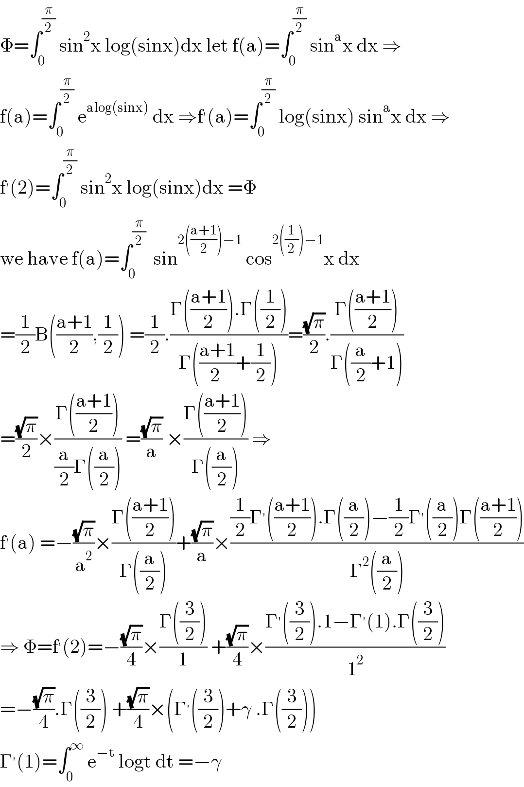 Φ=∫_0 ^(π/2)  sin^2 x log(sinx)dx let f(a)=∫_0 ^(π/2)  sin^a x dx ⇒  f(a)=∫_0 ^(π/2)  e^(alog(sinx))  dx ⇒f^′ (a)=∫_0 ^(π/2)  log(sinx) sin^a x dx ⇒  f^′ (2)=∫_0 ^(π/2)  sin^2 x log(sinx)dx =Φ  we have f(a)=∫_0 ^(π/2)   sin^(2(((a+1)/2))−1)  cos^(2((1/2))−1) x dx  =(1/2)B(((a+1)/2),(1/2)) =(1/2).((Γ(((a+1)/2)).Γ((1/2)))/(Γ(((a+1)/(2 ))+(1/2))))=((√π)/2).((Γ(((a+1)/2)))/(Γ((a/2)+1)))  =((√π)/2)×((Γ(((a+1)/2)))/((a/2)Γ((a/2)))) =((√π)/a) ×((Γ(((a+1)/2)))/(Γ((a/2)))) ⇒  f^′ (a) =−((√π)/a^2 )×((Γ(((a+1)/2)))/(Γ((a/2))))+((√π)/a)×(((1/2)Γ^′ (((a+1)/2)).Γ((a/2))−(1/2)Γ^′ ((a/2))Γ(((a+1)/2)))/(Γ^2 ((a/2))))  ⇒ Φ=f^′ (2)=−((√π)/4)×((Γ((3/2)))/1) +((√π)/4)×((Γ^′ ((3/2)).1−Γ^′ (1).Γ((3/2)))/1^2 )  =−((√π)/4).Γ((3/2)) +((√π)/4)×(Γ^′ ((3/2))+γ .Γ((3/2)))  Γ^′ (1)=∫_0 ^∞  e^(−t)  logt dt =−γ  
