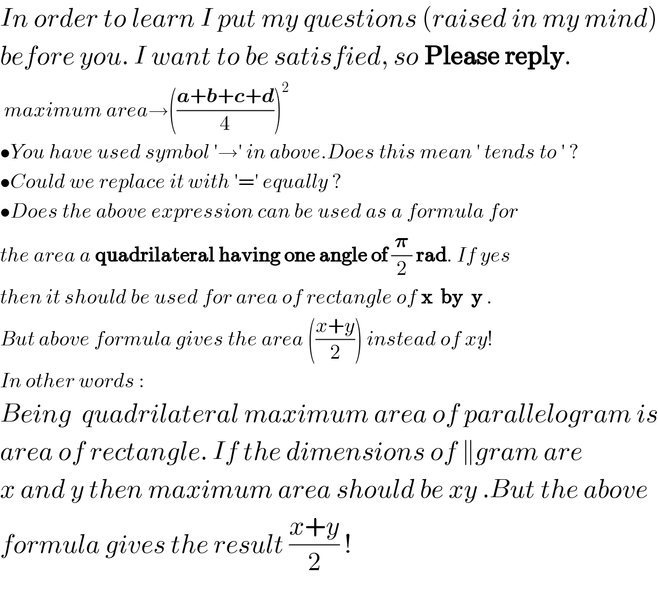 In order to learn I put my questions (raised in my mind)  before you. I want to be satisfied, so Please reply.   maximum area→(((a+b+c+d)/4))^2             •You have used symbol ′→′ in above.Does this mean ′ tends to ′ ?  •Could we replace it with ′=′ equally ?  •Does the above expression can be used as a formula for   the area a quadrilateral having one angle of (𝛑/2) rad. If yes  then it should be used for area of rectangle of x  by  y .  But above formula gives the area (((x+y)/2)) instead of xy!  In other words :  Being  quadrilateral maximum area of parallelogram is  area of rectangle. If the dimensions of ∥gram are  x and y then maximum area should be xy .But the above   formula gives the result ((x+y)/2) !    