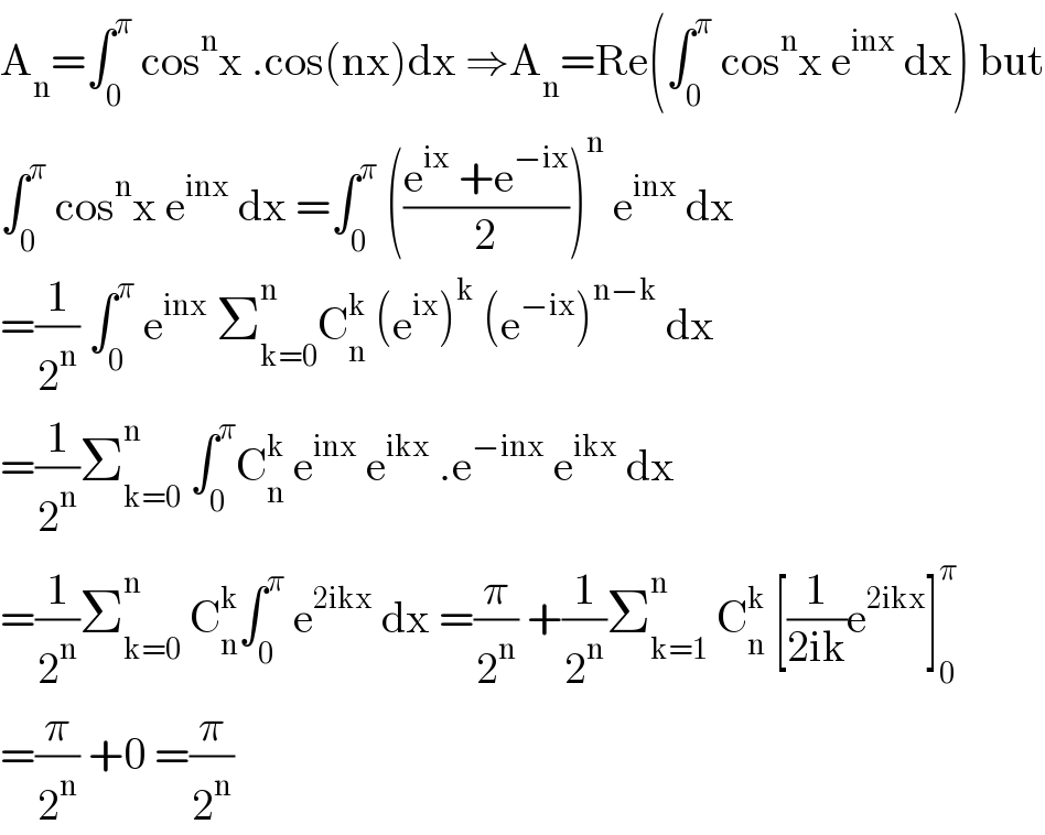 A_n =âˆ«_0 ^Ï€  cos^n x .cos(nx)dx â‡’A_n =Re(âˆ«_0 ^Ï€  cos^n x e^(inx)  dx) but  âˆ«_0 ^Ï€  cos^n x e^(inx)  dx =âˆ«_0 ^Ï€  (((e^(ix)  +e^(âˆ’ix) )/2))^n  e^(inx)  dx  =(1/2^n ) âˆ«_0 ^Ï€  e^(inx)  Î£_(k=0) ^n C_n ^k  (e^(ix) )^k  (e^(âˆ’ix) )^(nâˆ’k)  dx  =(1/2^n )Î£_(k=0) ^n  âˆ«_0 ^Ï€ C_n ^k  e^(inx)  e^(ikx)  .e^(âˆ’inx)  e^(ikx)  dx  =(1/2^n )Î£_(k=0) ^n  C_n ^k âˆ«_0 ^Ï€  e^(2ikx)  dx =(Ï€/2^n ) +(1/2^n )Î£_(k=1) ^n  C_n ^k  [(1/(2ik))e^(2ikx) ]_0 ^Ï€   =(Ï€/2^n ) +0 =(Ï€/2^n )  