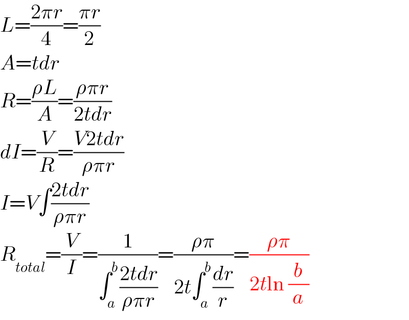 L=((2πr)/4)=((πr)/2)  A=tdr  R=((ρL)/A)=((ρπr)/(2tdr))  dI=(V/R)=((V2tdr)/(ρπr))  I=V∫((2tdr)/(ρπr))  R_(total) =(V/I)=(1/(∫_a ^b ((2tdr)/(ρπr))))=((ρπ)/(2t∫_a ^b (dr/r)))=((ρπ)/(2tln (b/a)))  