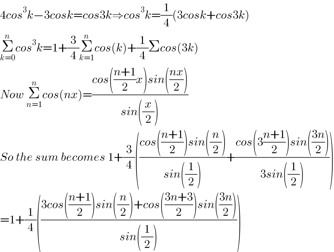 4cos^3 k−3cosk=cos3k⇒cos^3 k=(1/4)(3cosk+cos3k)  Σ_(k=0) ^n cos^3 k=1+(3/4)Σ_(k=1) ^n cos(k)+(1/4)Σcos(3k)  Now Σ_(n=1) ^n cos(nx)=((cos(((n+1)/2)x)sin(((nx)/2)))/(sin((x/2))))   So the sum becomes 1+(3/4)(((cos(((n+1)/2))sin((n/2)))/(sin((1/2))))+((cos(3((n+1)/2))sin(((3n)/2)))/(3sin((1/2)))))  =1+(1/4)(((3cos(((n+1)/2))sin((n/2))+cos(((3n+3)/2))sin(((3n)/2)))/(sin((1/2)))))  