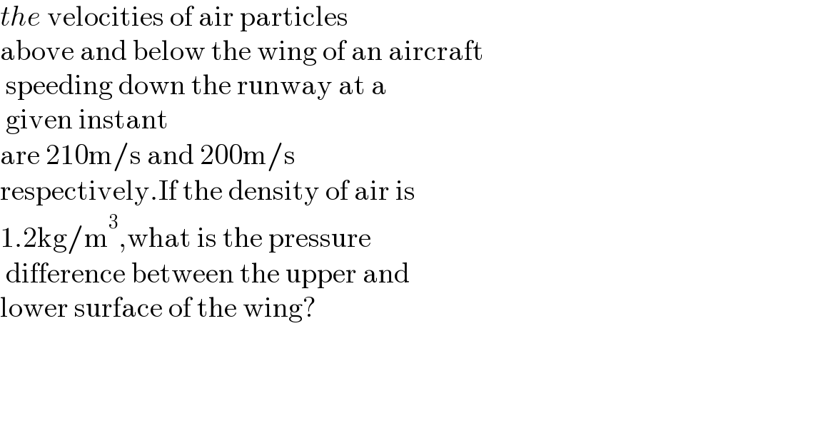 the velocities of air particles   above and below the wing of an aircraft   speeding down the runway at a   given instant  are 210m/s and 200m/s   respectively.If the density of air is   1.2kg/m^3 ,what is the pressure   difference between the upper and  lower surface of the wing?        