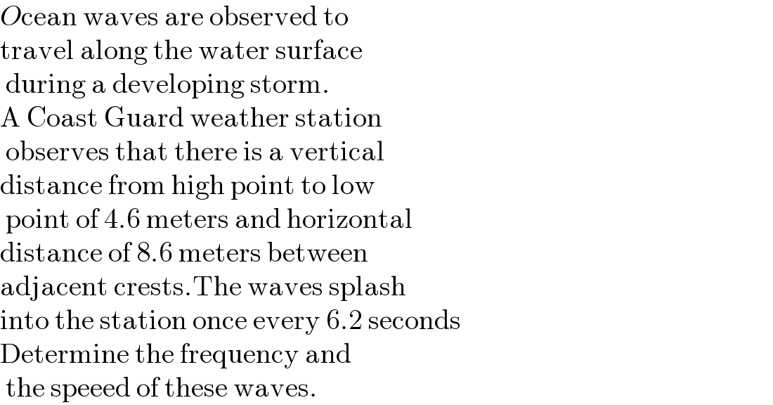 Ocean waves are observed to  travel along the water surface   during a developing storm.  A Coast Guard weather station   observes that there is a vertical   distance from high point to low   point of 4.6 meters and horizontal  distance of 8.6 meters between   adjacent crests.The waves splash   into the station once every 6.2 seconds  Determine the frequency and   the speeed of these waves.  