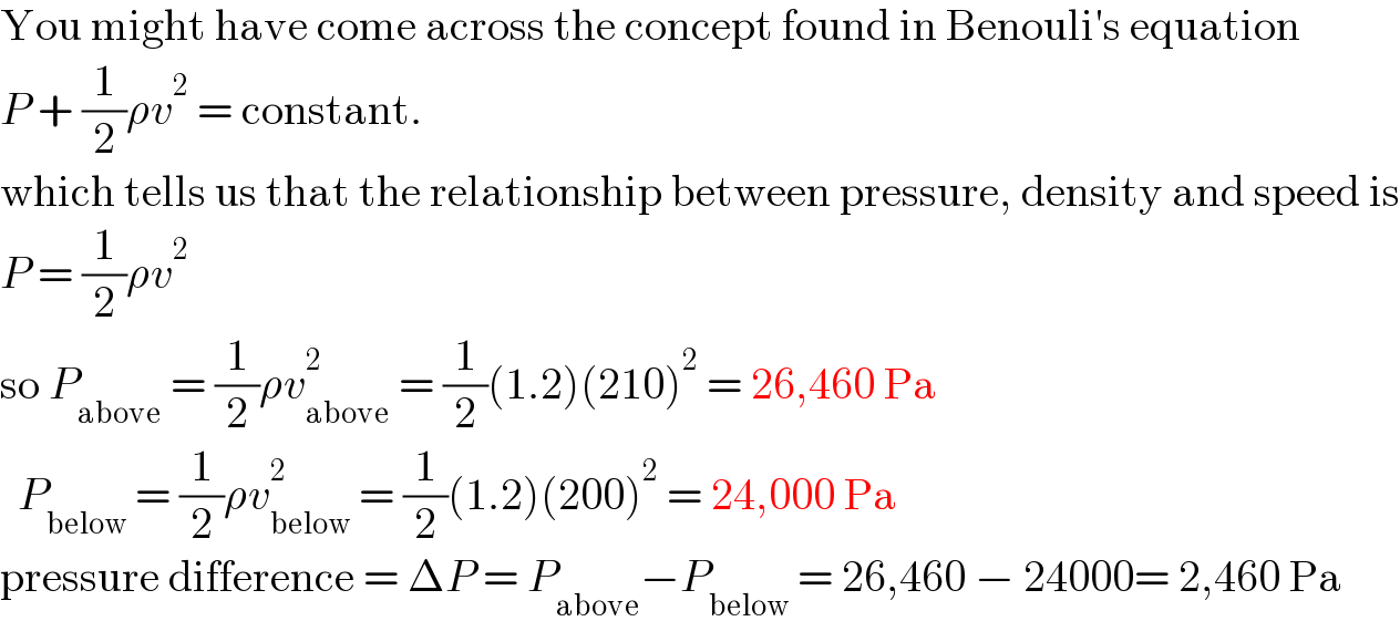 You might have come across the concept found in Benouli′s equation  P + (1/2)ρv^2  = constant.  which tells us that the relationship between pressure, density and speed is  P = (1/2)ρv^2   so P_(above)  = (1/2)ρv_(above) ^2  = (1/2)(1.2)(210)^2  = 26,460 Pa    P_(below)  = (1/2)ρv_(below) ^2  = (1/2)(1.2)(200)^2  = 24,000 Pa  pressure difference = ΔP = P_(above) −P_(below)  = 26,460 − 24000= 2,460 Pa  