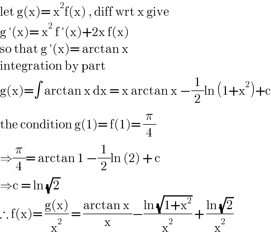 let g(x)= x^2 f(x) , diff wrt x give  g ′(x)= x^2  f ′(x)+2x f(x)   so that g ′(x)= arctan x   integration by part   g(x)=∫ arctan x dx = x arctan x −(1/2)ln (1+x^2 )+c  the condition g(1)= f(1)= (π/4)  ⇒(π/4)= arctan 1 −(1/2)ln (2) + c  ⇒c = ln (√2)   ∴ f(x)= ((g(x))/x^2 ) = ((arctan x )/x)−((ln (√(1+x^2 )))/x^2 ) + ((ln (√2))/x^2 )  
