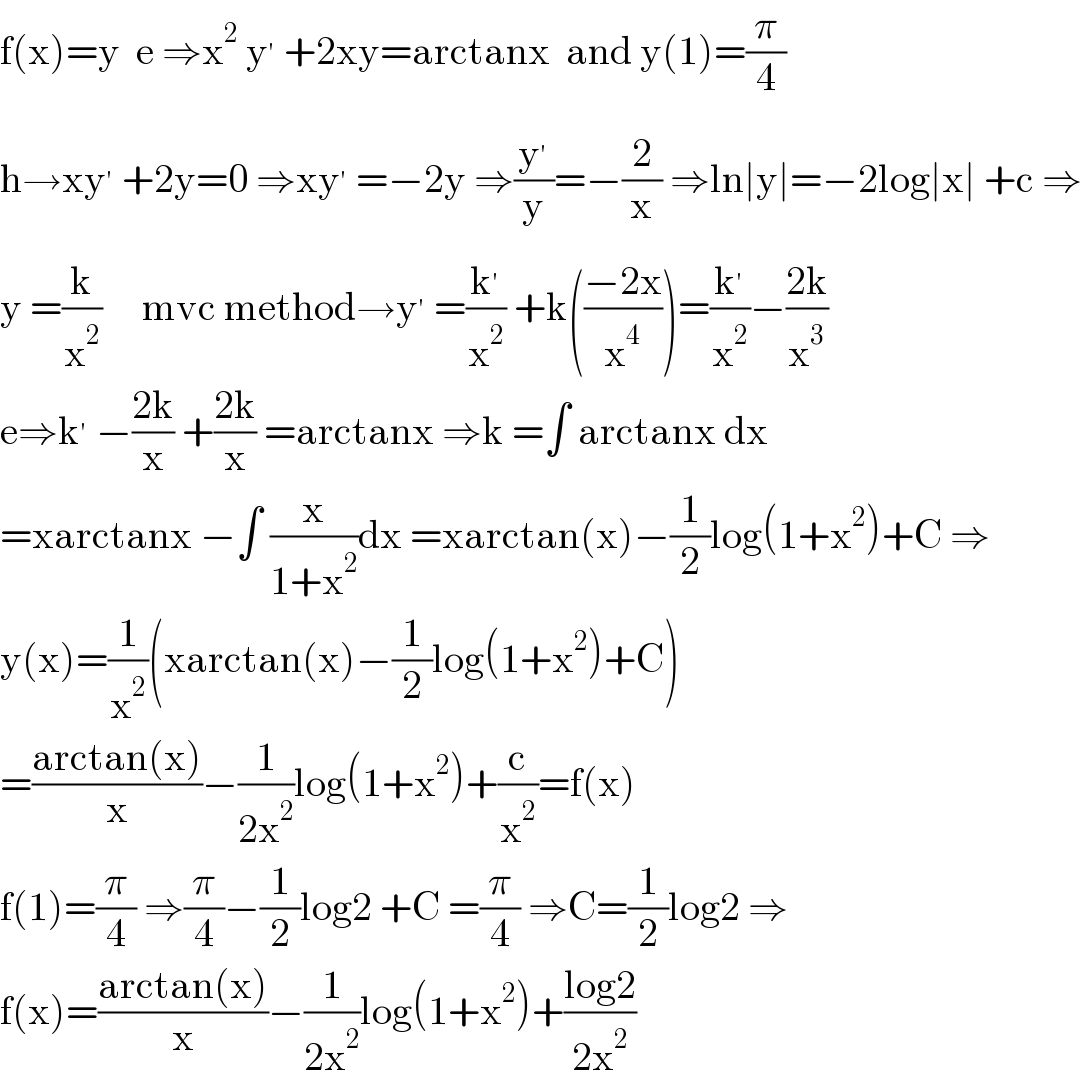 f(x)=y  e ⇒x^2  y^′  +2xy=arctanx  and y(1)=(π/4)  h→xy^′  +2y=0 ⇒xy^′  =−2y ⇒(y^′ /y)=−(2/x) ⇒ln∣y∣=−2log∣x∣ +c ⇒  y =(k/x^2 )     mvc method→y^′  =(k^′ /x^2 ) +k(((−2x)/x^4 ))=(k^′ /x^2 )−((2k)/x^3 )  e⇒k^′  −((2k)/x) +((2k)/x) =arctanx ⇒k =∫ arctanx dx  =xarctanx −∫ (x/(1+x^2 ))dx =xarctan(x)−(1/2)log(1+x^2 )+C ⇒  y(x)=(1/x^2 )(xarctan(x)−(1/2)log(1+x^2 )+C)  =((arctan(x))/x)−(1/(2x^2 ))log(1+x^2 )+(c/x^2 )=f(x)  f(1)=(π/4) ⇒(π/4)−(1/2)log2 +C =(π/4) ⇒C=(1/2)log2 ⇒  f(x)=((arctan(x))/x)−(1/(2x^2 ))log(1+x^2 )+((log2)/(2x^2 ))  