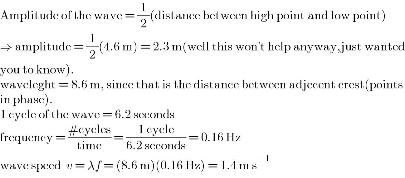 Amplitude of the wave = (1/2)(distance between high point and low point)  ⇒ amplitude = (1/2)(4.6 m) = 2.3 m(well this won′t help anyway,just wanted  you to know).  waveleght = 8.6 m, since that is the distance between adjecent crest(points  in phase).  1 cycle of the wave = 6.2 seconds  frequency = ((#cycles)/(time)) = ((1 cycle)/(6.2 seconds)) = 0.16 Hz  wave speed  v = λf = (8.6 m)(0.16 Hz) = 1.4 m s^(−1)   