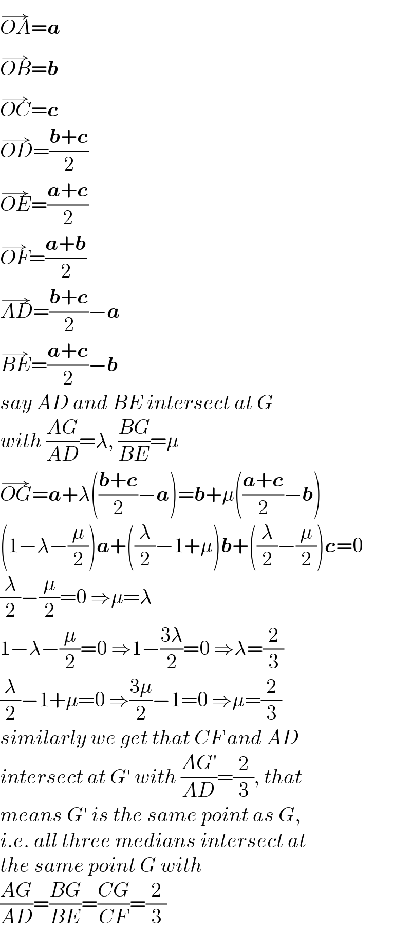OA^(→) =a  OB^(→) =b  OC^(→) =c  OD^(→) =((b+c)/2)  OE^(→) =((a+c)/2)  OF^(→) =((a+b)/2)  AD^(→) =((b+c)/2)−a  BE^(→) =((a+c)/2)−b  say AD and BE intersect at G  with ((AG)/(AD))=λ, ((BG)/(BE))=μ  OG^(→) =a+λ(((b+c)/2)−a)=b+μ(((a+c)/2)−b)  (1−λ−(μ/2))a+((λ/2)−1+μ)b+((λ/2)−(μ/2))c=0  (λ/2)−(μ/2)=0 ⇒μ=λ  1−λ−(μ/2)=0 ⇒1−((3λ)/2)=0 ⇒λ=(2/3)  (λ/2)−1+μ=0 ⇒((3μ)/2)−1=0 ⇒μ=(2/3)  similarly we get that CF and AD  intersect at G′ with ((AG′)/(AD))=(2/3), that  means G′ is the same point as G,  i.e. all three medians intersect at  the same point G with  ((AG)/(AD))=((BG)/(BE))=((CG)/(CF))=(2/3)  
